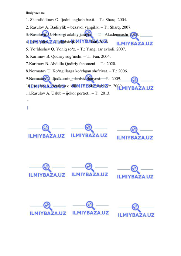 Ilmiybaza.uz 
 
1. Sharafiddinov O. Ijodni anglash baxti. – T.: Sharq, 2004.  
2. Rasulov A. Badiiylik – bezavol yangilik. – T.: Sharq, 2007.   
3. Rasulova. U. Hozirgi adabiy jarayon. – T.:  Akademnashr,2023.  
4. Jo‘raqulov U. Hududsiz jilva. – T.: Fan, 2006. 
5. Yo‘ldoshev Q. Yoniq so‘z. – T.: Yangi asr avlodi, 2007. 
  
6. Karimov B. Qodiriy sog‘inchi. – T.: Fan, 2004.    
7.Karimov B. Abdulla Qodiriy fenomeni. – T.: 2020.  
  
8.Normatov U. Ko‘ngillarga ko‘chgan she’riyat. – T.: 2006. 
  
9.Normatov U. Ijodkorning dahlsiz dunyosi. – T.: 2009.   
10.Rasulov A. Betakror o‘zlik. – T.: Mumtoz so‘z. 2009.  
 
11.Rasulov A. Uslub – ijokor portreti. – T.: 2013.   
 
 
 
 
 
