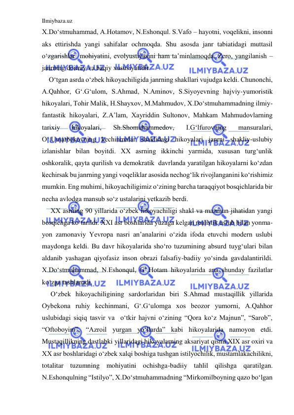 Ilmiybaza.uz 
 
X.Do‘stmuhammad, A.Hotamov, N.Eshonqul. S.Vafo – hayotni, voqelikni, insonni 
aks ettirishda yangi sahifalar ochmoqda. Shu asosda janr tabiatidagi muttasil 
o‘zgarishlar  mohiyatini, evolyustiyasini ham ta’minlamoqda. Zero, yangilanish – 
janrning doimiy va baqiy xususiyatidir. 
    O‘tgan asrda o‘zbek hikoyachiligida janrning shakllari vujudga keldi. Chunonchi, 
A.Qahhor, G‘.G‘ulom, S.Ahmad, N.Aminov, S.Siyoyevning hajviy-yumoristik 
hikoyalari, Tohir Malik, H.Shayxov, M.Mahmudov, X.Do‘stmuhammadning ilmiy-
fantastik hikoyalari, Z.A’lam, Xayriddin Sultonov, Mahkam Mahmudovlarning 
tarixiy 
hikoyalari, 
Sh.Shomuhammedov, 
I.G‘lfurovning 
mansuralari, 
O‘.Umarbekovning kechinmalar shaklidagi hikoyalari janrni shakliy-uslubiy 
izlanishlar bilan boyitdi. XX asrning ikkinchi yarmida, xususan turg‘unlik  
oshkoralik, qayta qurilish va demokratik  davrlanda yaratilgan hikoyalarni ko‘zdan 
kechirsak bu janrning yangi voqeliklar asosida nechog‘lik rivojlanganini ko‘rishimiz 
mumkin. Eng muhimi, hikoyachiligimiz o‘zining barcha taraqqiyot bosqichlarida bir 
necha avlodga mansub so‘z ustalarini yetkazib berdi. 
     XX asrning 90 yillarida o‘zbek hikoyachiligi shakl va mazmun jihatidan yangi 
bosqichga ko‘tarildi. XXI asr boshlarida yuzaga kelgan realistik uslub bilan yonma-
yon zamonaviy Yevropa nasri an’analarini o‘zida ifoda etuvchi modern uslubi 
maydonga keldi. Bu davr hikoyalarida sho‘ro tuzumining absurd tuyg‘ulari bilan 
aldanib yashagan qiyofasiz inson obrazi falsafiy-badiiy yo‘sinda gavdalantirildi. 
X.Do‘stmuhammad, N.Eshonqul, G‘.Hotam hikoyalarida ana shunday fazilatlar 
ko‘zga tashlanadi. 
     O‘zbek hikoyachiligining sardorlaridan biri S.Ahmad mustaqillik yillarida 
Oybekona ruhiy kechinmani, G‘.G‘ulomga xos beozor yumorni, A.Qahhor 
uslubidagi siqiq tasvir va  o‘tkir hajvni o‘zining “Qora ko‘z Majnun”, “Sarob”, 
“Oftoboyim”, “Azroil yurgan yo‘llarda” kabi hikoyalarida namoyon etdi. 
Mustaqillikning dastlabki yillaridagi hikoyalarning aksariyat qismi XIX asr oxiri va 
XX asr boshlaridagi o‘zbek xalqi boshiga tushgan istilyochilik, mustamlakachilikni, 
totalitar tuzumning mohiyatini ochishga-badiiy tahlil qilishga qaratilgan. 
N.Eshonqulning “Istilyo”, X.Do‘stmuhammadning “Mirkomilboyning qazo bo‘lgan 
