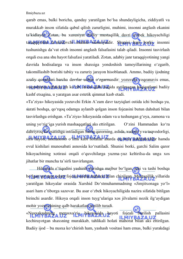 Ilmiybaza.uz 
 
qarab emas, balki boricha, qanday yaratilgan bo‘lsa shundayligicha, ziddiyatli va 
murakkab inson sifatida qabul qilish zarurligini, muhimi, insonni anglash ekanini 
ta’kidlaydi. Zotan, bu xususiyat milliy mustaqillik davri o‘zbek hikoyachiligi 
taraqqiyotini ta’minlovchi muhim xususiyatdir. Shunisi ham borki, insonni 
tushunishga da’vat etish insonni anglash falsafasini talab qiladi. Insonni tasvirlash 
orqali esa ana shu hayot falsafasi yaratiladi. Zotan, adabiy janr taraqqiyotining yangi 
davrida hodisalarga va inson shaxsiga yondoshish tamoyillarining o‘zgarib, 
takomillashib borishi tabiiy va zaruriy jarayon hisoblanadi. Ammo, badiiy ijodning 
azaliy qonunlari barcha davrlar uchun o‘zgarmasdir: yozuvchi voqeanavis emas, 
insonshunos sifatida ish ko‘rib, inson qalbi haqida aytilmagan haqiqatlarni badiiy 
kashf etsagina, u yaratgan asar estetik qimmat kasb etadi.  
«Ta’ziya» hikoyasida yozuvchi Erkin A’zam davr tazyiqlari ostida ichi boshqa-yu, 
surati boshqa, qo‘rqoq odamga aylanib qolgan inson fojeasini butun dahshati bilan 
tasvirlashga erishgan. «Ta’ziya» hikoyasida odam va u tushungan g‘oya, zamona va 
uning yo‘rig‘iga yurish mashaqqatlari aks ettirilgan. 
O‘zini Hammadan ko‘ra 
dahriyroq ko‘rsatishga intiladigan Salim qarorning, aslida, xudojo‘y va taqvodorligi, 
sirli hayoti, nomunosib o‘limi kabi holatlar asarda ota-bola suhbatdoshlar hamda 
ovul kishilari munosabati asnosida ko‘rsatiladi. Shunisi borki, garchi Salim qaror 
hikoyachining xotirasi orqali o‘quvchilarga yuzma-yuz keltirilsa-da unga xos 
jihatlar bir muncha ta’sirli tasvirlangan. 
Hikoyada e’tiqodini yashirib yurishga majbur bo‘lgan, ichi va tashi boshqa 
bo‘lgan qo‘rqoq odam fojeasi ancha mahorat bilan chizilgan. Mustaqillik yillarida 
yaratilgan hikoyalar orasida Xurshid Do‘stmuhammadning «Jimjitxonaga yo‘l» 
asari ham e’tiborga sazovar. Bu asar o‘zbek hikoyachiligida nazira sifatida bitilgan 
birinchi asardir. Hikoya orqali inson tuyg‘ulariga xos jilvalarni nozik ilg‘aydigan 
mohir yozuvchining qalb harakatlari sezilib turadi. 
«Nusxakashning merosxo‘ri» hikoyasida hayoti fojeali burilish pallasini 
kechirayotgan shaxsning murakkab, tahlikali holati mahorat bilan aks ettirilgan. 
Badiiy ijod – bu nusxa ko‘chirish ham, yashash vositasi ham emas, balki yurakdagi 
