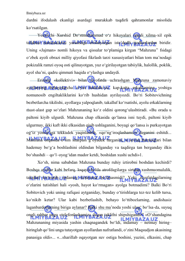 Ilmiybaza.uz 
 
dardni ifodalash ekanligi asardagi murakkab taqdirli qahramonlar misolida 
ko‘rsatilgan. 
Yozuvchi Xurshid Do‘stmuhammad o‘z hikoyalari orqali xilma-xil epik 
tafakkur namunalarini yaratishga erishayotgan iste’dodli ijodkorlardan biridir. 
Uning «Jajman» nomli hikoya va qissalar to‘plamiga kirgan “Mahzuna” fsidagi 
o‘zbek ayoli obrazi milliy qiyofasi fikrlash tarzi xususiyatlari bilan tom ma’nodagi 
pokizalik ramzi oyoq osti qilinayotgan, yuz o‘girilayotgan tabiiylik, halollik, poklik, 
ayol sha’ni, qadru qimmati haqida o‘ylashga undaydi.  
Erining «kollektivi» bilan ziyofatda uchrashgan Mahzuna zamonaviy 
ayollarning behayolarcha o‘yin tushishi-yu, kap-katta erkaklarning yoshiga 
nomunosib engiltakliklarini ko‘rib hushidan ayrilayozdi. Bo‘ri Sobitovichning 
bezbetlarcha tikilishi, ayollarga yalpoqlanib, takalluf ko‘rsatishi, ayolu erkaklarning 
mast-alast gap so‘zlari Mahzunaning ko‘z oldini qorong‘ulashtiradi. «Bu orada u 
paltoni kiyib ulgurdi. Mahzuna chap elkasida qo‘lansa isni tuydi, paltoni kiyib 
ulgurmay, ikki kaft ikki elkasidan qisib ushlaganini, boyagi qo‘lansa is purkayotgan 
og‘iz yonog‘iga tekkudek yaqinlashib, «qo‘ng‘iroqlashamiz» deganini eshitdi... 
Mahzuna orqasida o‘lim sharpasi g‘oyadek turganini, u sovuq barmoqlari bilan 
hademay bo‘g‘a boshlashini oldindan bilganday va taqdirga tan berganday ilkis 
bo‘shashdi – qo‘l–oyog‘idan mador ketdi, boshidan xushi uchdi»1.  
 
Xo‘sh, nima sababdan Mahzuna bunday ruhiy iztirobni boshdan kechirdi? 
Boshqa ayollar kabi befarq, loqayd holda atrofdagilarga sirtdan xushmuomalalik, 
takalluf ko‘rsatib, indamay ketaversa bo‘lmasmidi? Yoki ziyofatdagilarning 
o‘zlarini tutishlari hali «yosh, hayot ko‘rmagan» ayolga botmadimi? Balki Bo‘ri 
Sobitovich yoki uning rafiqasi aytganiday, bunday o‘tirishlarga tez-tez kelib tursa, 
ko‘nikib ketar? Ular kabi bezbetlashib, behayo lo‘ttibozlarning, andishasiz 
laganbardorlarning biriga aylanar? Balki shu ma’noda yoshi ulug‘ bo‘lsa-da, suyuq 
ongli rahbar unga «telefonlashamiz» degan taklifni shipshigandir? «O‘shandagina 
Mahzunaning miyasida yashin chaqnagandek bo‘ldi, indamay – netmay hiring–
hiringlab qo‘lini unga tutayotgan ayollardan nafratlandi, o‘zini Maqsudjon akasining 
panasiga oldi»... «...sharillab oqayotgan suv ostiga boshini, yuzini, elkasini, chap 
