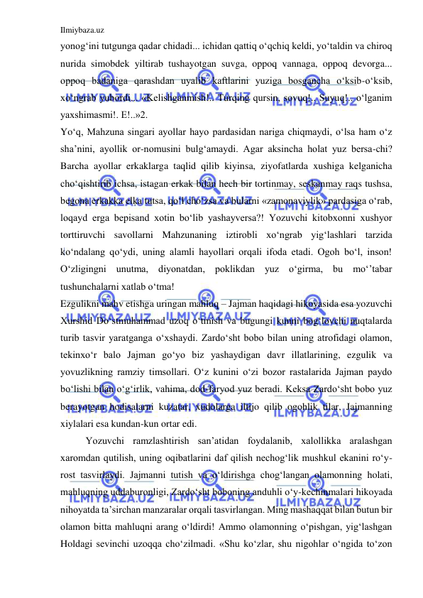 Ilmiybaza.uz 
 
yonog‘ini tutgunga qadar chidadi... ichidan qattiq o‘qchiq keldi, yo‘taldin va chiroq 
nurida simobdek yiltirab tushayotgan suvga, oppoq vannaga, oppoq devorga... 
oppoq badaniga qarashdan uyalib kaftlarini yuziga bosgancha o‘ksib-o‘ksib, 
xo‘ngrab yubordi... «Kelishganmish!.. Turqing qursin, sovuq!.. Suyuq!.. o‘lganim 
yaxshimasmi!. E!..»2.  
Yo‘q, Mahzuna singari ayollar hayo pardasidan nariga chiqmaydi, o‘lsa ham o‘z 
sha’nini, ayollik or-nomusini bulg‘amaydi. Agar aksincha holat yuz bersa-chi? 
Barcha ayollar erkaklarga taqlid qilib kiyinsa, ziyofatlarda xushiga kelganicha 
cho‘qishtirib ichsa, istagan erkak bilan hech bir tortinmay, seskanmay raqs tushsa, 
begona erkakka elka tutsa, qo‘l cho‘zsa va bularni «zamonaviylik» pardasiga o‘rab, 
loqayd erga bepisand xotin bo‘lib yashayversa?! Yozuvchi kitobxonni xushyor 
torttiruvchi savollarni Mahzunaning iztirobli xo‘ngrab yig‘lashlari tarzida 
ko‘ndalang qo‘ydi, uning alamli hayollari orqali ifoda etadi. Ogoh bo‘l, inson! 
O‘zligingni unutma, diyonatdan, poklikdan yuz o‘girma, bu mo‘’tabar 
tushunchalarni xatlab o‘tma!  
Ezgulikni mahv etishga uringan mahluq – Jajman haqidagi hikoyasida esa yozuvchi 
Xurshid Do‘stmuhammad uzoq o‘tmish va bugungi kunni bog‘lovchi nuqtalarda 
turib tasvir yaratganga o‘xshaydi. Zardo‘sht bobo bilan uning atrofidagi olamon, 
tekinxo‘r balo Jajman go‘yo biz yashaydigan davr illatlarining, ezgulik va 
yovuzlikning ramziy timsollari. O‘z kunini o‘zi bozor rastalarida Jajman paydo 
bo‘lishi bilan o‘g‘irlik, vahima, dod-faryod yuz beradi. Keksa Zardo‘sht bobo yuz 
berayotgan hodisalarni kuzatar, xudolarga iltijo qilib ogohlik tilar, Jajmanning 
xiylalari esa kundan-kun ortar edi. 
Yozuvchi ramzlashtirish san’atidan foydalanib, xalollikka aralashgan 
xaromdan qutilish, uning oqibatlarini daf qilish nechog‘lik mushkul ekanini ro‘y-
rost tasvirlaydi. Jajmanni tutish va o‘ldirishga chog‘langan olamonning holati, 
mahluqning uddaburonligi, Zardo‘sht boboning anduhli o‘y-kechinmalari hikoyada 
nihoyatda ta’sirchan manzaralar orqali tasvirlangan. Ming mashaqqat bilan butun bir 
olamon bitta mahluqni arang o‘ldirdi! Ammo olamonning o‘pishgan, yig‘lashgan 
Holdagi sevinchi uzoqqa cho‘zilmadi. «Shu ko‘zlar, shu nigohlar o‘ngida to‘zon 
