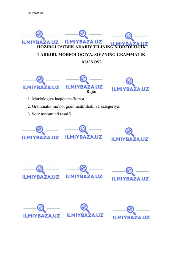 Ilmiybaza.uz 
 
 
 
 
HOZIRGI O‘ZBEK ADABIY TILINING MORFOLOGIK 
TARKIBI. MORFOLOGIYA. SO‘ZNING GRAMMATIK 
MA’NOSI 
 
 
 
Reja: 
1. Morfologiya haqida ma’lumot. 
2. Grammatik ma’no, grammatik shakl va kategoriya. 
3. So‘z turkumlari tasnifi. 
 
 
 
 
 
 
 
 
 
 
 
 
 
 
 
 
