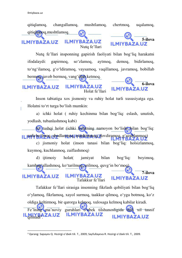 Ilmiybaza.uz 
 
qitiqlamoq, 
changallamoq, 
mushtlamoq, 
chertmoq, 
uqalamoq, 
qitiqlamoq,mushtlamoq. 
5-ilova 
Nutq fe’llari 
Nutq fe’llari insponning gapirish faoliyati bilan bog‘liq harakatni 
ifodalaydi: 
gapirmoq, 
so‘zlamoq, 
aytmoq, 
demoq, 
bidirlamoq, 
to‘ng‘ilamoq, g‘o‘ldiramoq, vaysamoq, vaqillamoq, javramoq, bobillab 
bermoq, javob bermoq, vang‘illab ketmoq. 
 6-ilova 
Holat fe’llari 
Inson tabiatiga xos jismoniy va ruhiy holat turli xususiyatga ega. 
Holatni to‘rt turga bo‘lish mumkin: 
a) ichki holat ( ruhiy kechinma bilan bog‘liq: eslash, unutish, 
yodlash, tubanlashmoq kabi) 
b) tashqi holat (ichki holatning namoyon bo‘lishi bilan bog‘liq: 
xafa bo‘lmoq, shodlanmoq, esankiramoq, dovdiramoq, g‘azablanmoq) 
c) jismoniy holat (inson tanasi bilan bog‘liq: holsizlanmoq, 
kuymoq, kuchlanmoq, zaiflashmoq) 
d) ijtimoiy 
holat( 
jamiyat 
bilan 
bog‘liq: 
boyimoq, 
kambag‘allashmoq, ko‘tarilmoq, urilmoq, quvg‘in bo‘moq) 
7-ilova 
Tafakkur fe’llari 
Tafakkur fe’llari sirasiga insonning fikrlash qobiliyati bilan bog‘liq 
o‘ylamoq, fikrlamoq, xayol surmoq, taakkur qilmoq, o‘yga botmoq, ko‘z 
oldiga keltirmoq, bir qarorga kelmoq, xulosaga kelmoq kabilar kiradi. 
Fe’lning ma’noviy guruhlari o‘zbek tilshunosligida turli xil tasnif 
qilinadi3. 
                                                                 
3 Qarang: Sapayev Q. Hozirgi o‘zbek tili. T., 2009; Sayfullayeva R. Hozirgi o‘zbek tili. T., 2009. 
