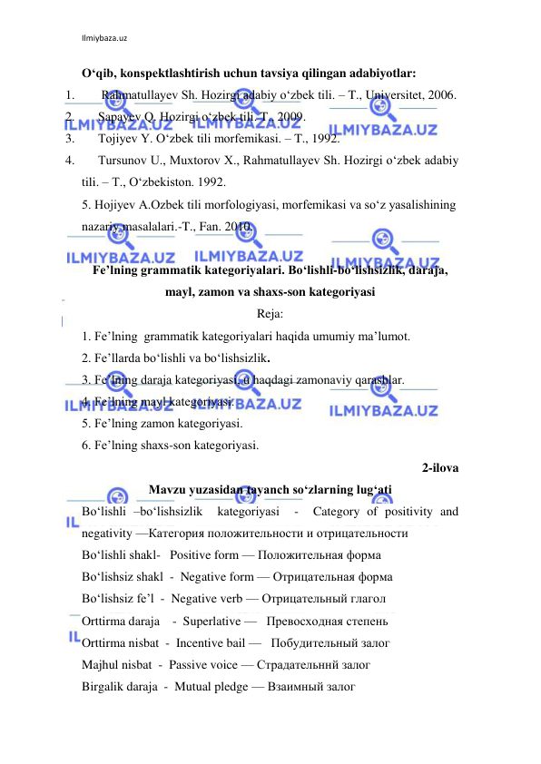 Ilmiybaza.uz 
 
O‘qib, konspektlashtirish uchun tavsiya qilingan adabiyotlar: 
1. 
 Rahmatullayev Sh. Hozirgi adabiy o‘zbek tili. – T., Universitet, 2006. 
2. 
Sapayev Q. Hozirgi o‘zbek tili. T., 2009. 
3. 
Tojiyev Y. O‘zbek tili morfemikasi. – T., 1992. 
4. 
Tursunov U., Muxtorov X., Rahmatullayev Sh. Hozirgi o‘zbek adabiy 
tili. – T., O‘zbekiston. 1992. 
5. Hojiyev A.Ozbek tili morfologiyasi, morfemikasi va so‘z yasalishining 
nazariy masalalari.-T., Fan. 2010. 
 
Fe’lning grammatik kategoriyalari. Bo‘lishli-bo‘lishsizlik, daraja, 
mayl, zamon va shaxs-son kategoriyasi 
Reja: 
1. Fe’lning  grammatik kategoriyalari haqida umumiy ma’lumot. 
2. Fe’llarda bo‘lishli va bo‘lishsizlik. 
3. Fe’lning daraja kategoriyasi, u haqdagi zamonaviy qarashlar. 
4. Fe’lning mayl kategoriyasi. 
5. Fe’lning zamon kategoriyasi. 
6. Fe’lning shaxs-son kategoriyasi. 
2-ilova 
Mavzu yuzasidan tayanch so‘zlarning lug‘ati 
Bo‘lishli –bo‘lishsizlik  kategoriyasi  -  Category of positivity and 
negativity —Категория положительности и отрицательности  
Bo‘lishli shakl-   Positive form — Положительная форма  
Bo‘lishsiz shakl  -  Negative form — Отрицательная форма  
Bo‘lishsiz fe’l  -  Negative verb — Отрицательный глагол  
Orttirma daraja    -  Superlative —   Превосходная степень  
Orttirma nisbat  -  Incentive bail —   Побудительный залог  
Majhul nisbat  -  Passive voice — Страдательннй залог  
Birgalik daraja  -  Mutual pledge — Взаимный залог  
