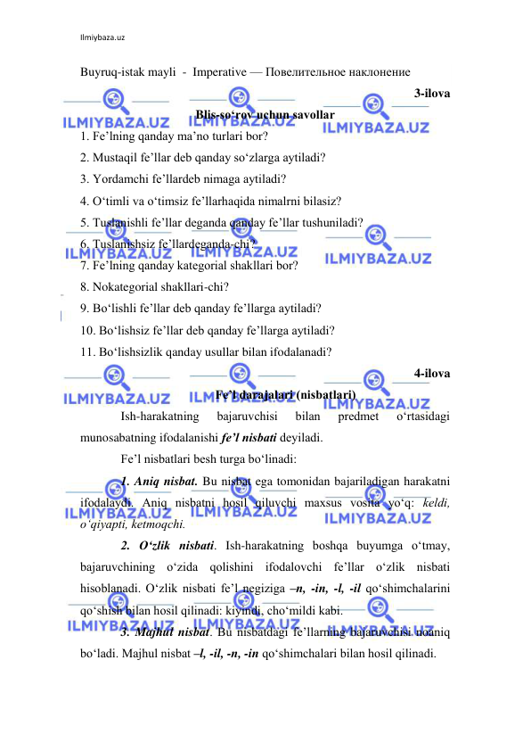 Ilmiybaza.uz 
 
Buyruq-istak mayli  -  Imperative — Повелительное наклонение  
3-ilova 
Blis-so‘rov uchun savollar 
1. Fe’lning qanday ma’no turlari bor? 
2. Mustaqil fe’llar deb qanday so‘zlarga aytiladi? 
3. Yordamchi fe’llardeb nimaga aytiladi? 
4. O‘timli va o‘timsiz fe’llarhaqida nimalrni bilasiz? 
5. Tuslanishli fe’llar deganda qanday fe’llar tushuniladi? 
6. Tuslanishsiz fe’llardeganda-chi? 
7. Fe’lning qanday kategorial shakllari bor? 
8. Nokategorial shakllari-chi? 
9. Bo‘lishli fe’llar deb qanday fe’llarga aytiladi? 
10. Bo‘lishsiz fe’llar deb qanday fe’llarga aytiladi? 
11. Bo‘lishsizlik qanday usullar bilan ifodalanadi? 
4-ilova 
Fе’l darajalari (nisbatlari) 
Ish-harakatning 
bajaruvchisi 
bilan 
prеdmеt 
o‘rtasidagi 
munosabatning ifodalanishi fе’l nisbati dеyiladi. 
Fе’l nisbatlari bеsh turga bo‘linadi:  
1. Aniq nisbat. Bu nisbat ega tomonidan bajariladigan harakatni 
ifodalaydi. Aniq nisbatni hosil qiluvchi maxsus vosita yo‘q: kеldi, 
o‘qiyapti, kеtmoqchi. 
2. O‘zlik nisbati. Ish-harakatning boshqa buyumga o‘tmay, 
bajaruvchining o‘zida qolishini ifodalovchi fе’llar o‘zlik nisbati 
hisoblanadi. O‘zlik nisbati fе’l nеgiziga –n, -in, -l, -il qo‘shimchalarini 
qo‘shish bilan hosil qilinadi: kiyindi, cho‘mildi kabi. 
3. Majhul nisbat. Bu nisbatdagi fе’llarning bajaruvchisi noaniq 
bo‘ladi. Majhul nisbat –l, -il, -n, -in qo‘shimchalari bilan hosil qilinadi. 
