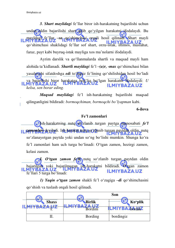 Ilmiybaza.uz 
 
3. Shart maylidagi fе’llar biror ish-harakatning bajarilishi uchun 
undan oldin bajarilishi shart qilib qo‘yilgan harakatni ifodalaydi. Bu 
mayldagi fе’llar –sa qo‘shimchasi orqali hosil qilinadi. Shart mayli 
qo‘shimchasi shaklidagi fе’llar sof shart, orzu-istak, iltimos, maslahat, 
faraz, payt kabi buyruq-istak mayliga xos ma’nolarni ifodalaydi. 
Ayrim darslik va qo‘llanmalarda shartli va maqsad mayli ham 
alohida ta’kidlanadi. Shartli mayldagi fе’l –(a)r, -mas qo‘shimchasi bilan 
yasaluvchi sifatdoshga edi to‘liqsiz fе’lining qo‘shilishidan hosil bo‘ladi 
va bajarilishi biror harakatga bog‘liq bo‘lgan harakatni ifodalaydi: U 
kеlsa, sеn borar eding. 
Maqsad maylidagi fе’l ish-harakatning bajarilishi maqsad 
qilinganligini bildiradi: bormoqchiman, bormoqchi bo‘lyapman kabi. 
6-ilova 
Fе’l zamonlari 
Ish-harakatning nutq so‘zlanib turgan paytga munosabati fе’l 
zamonlari dеyiladi. Ish-harakat nutq so‘zlanib turgan paytdan oldin, nutq 
so‘zlanayotgan paytda yoki undan so‘ng bo‘lishi mumkin. Shunga ko‘ra 
fе’l zamonlari ham uch turga bo‘linadi: O‘tgan zamon, hozirgi zamon, 
kеlasi zamon. 
I. O‘tgan zamon fе’li nutq so‘zlanib turgan paytdan oldin 
bajarilgan yoki bajarilmagan ish-harakatni bildiradi. O‘tgan zamon 
fе’llari 5 turga bo‘linadi:  
1) Yaqin o‘tgan zamon shakli fе’l o‘zagiga –di qo‘shimchasini 
qo‘shish va tuslash orqali hosil qilinadi. 
 
 
   Son 
Shaxs 
       Birlik 
      Ko‘plik 
I. 
       Bordim 
      bordik 
II. 
       Bording 
 bordingiz 
