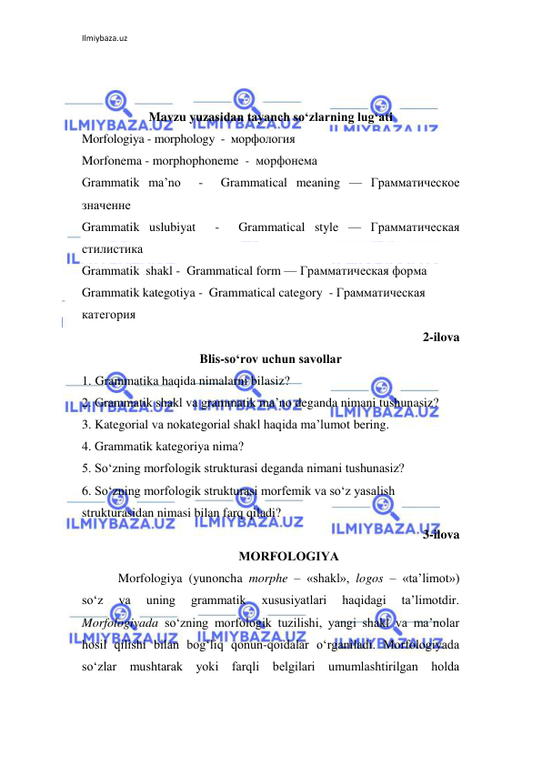 Ilmiybaza.uz 
 
 
 
Mavzu yuzasidan tayanch so‘zlarning lug‘ati 
Morfologiya - morphology  -  морфология  
Morfonema - morphophoneme  -  морфонема 
Grammatik ma’no  -  Grammatical meaning — Грамматическое 
значенне  
Grammatik uslubiyat  -  Grammatical style — Грамматическая 
стилистика 
Grammatik  shakl -  Grammatical form — Грамматическая форма  
Grammatik kategotiya -  Grammatical category  - Грамматическая 
категория 
2-ilova 
Blis-so‘rov uchun savollar 
1. Grammatika haqida nimalarni bilasiz? 
2. Grammatik shakl va grammatik ma’no deganda nimani tushunasiz? 
3. Kategorial va nokategorial shakl haqida ma’lumot bering. 
4. Grammatik kategoriya nima? 
5. So‘zning morfologik strukturasi deganda nimani tushunasiz? 
6. So‘zning morfologik strukturasi morfemik va so‘z yasalish 
strukturasidan nimasi bilan farq qiladi? 
3-ilova 
MORFOLOGIYА 
Morfologiya (yunoncha morphe – «shakl», logos – «ta’limot») 
so‘z 
va 
uning 
grammatik 
xususiyatlari 
haqidagi 
ta’limotdir. 
Morfologiyada so‘zning morfologik tuzilishi, yangi shakl va ma’nolar 
hosil qilishi bilan bog‘liq qonun-qoidalar o‘rganiladi. Morfologiyada 
so‘zlar mushtarak yoki farqli bеlgilari umumlashtirilgan holda 
