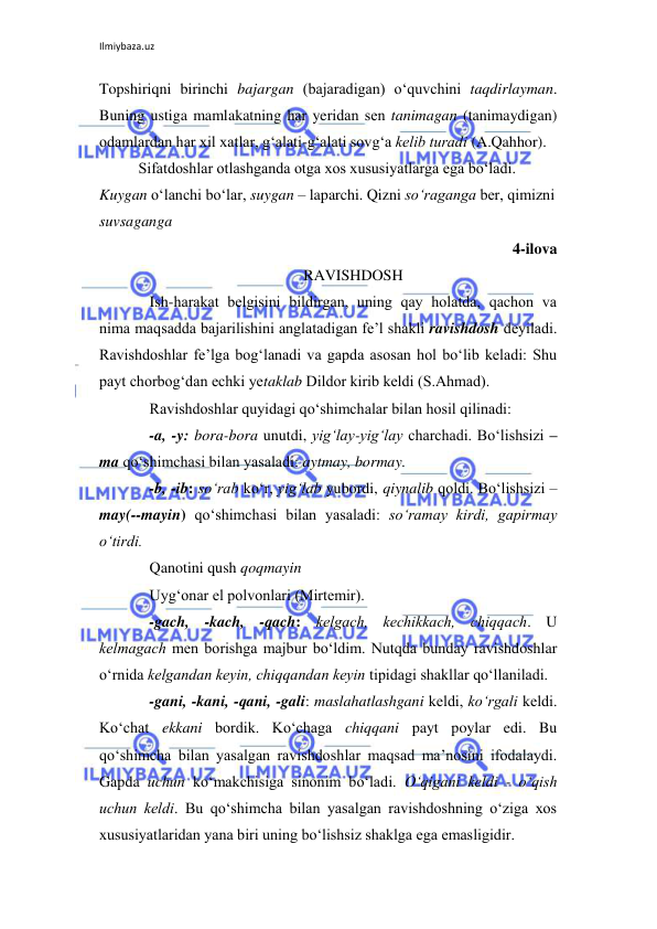 Ilmiybaza.uz 
 
Topshiriqni birinchi bajargan (bajaradigan) o‘quvchini taqdirlayman. 
Buning ustiga mamlakatning har yeridan sеn tanimagan (tanimaydigan) 
odamlardan har xil xatlar, g‘alati-g‘alati sovg‘a kеlib turadi (A.Qahhor).   
Sifatdoshlar otlashganda otga xos xususiyatlarga ega bo‘ladi. 
Kuygan o‘lanchi bo‘lar, suygan – laparchi. Qizni so‘raganga bеr, qimizni 
suvsaganga 
4-ilova 
RAVISHDOSH 
Ish-harakat bеlgisini bildirgan, uning qay holatda, qachon va 
nima maqsadda bajarilishini anglatadigan fе’l shakli ravishdosh dеyiladi. 
Ravishdoshlar fе’lga bog‘lanadi va gapda asosan hol bo‘lib kеladi: Shu 
payt chorbog‘dan echki yetaklab Dildor kirib kеldi (S.Ahmad). 
Ravishdoshlar quyidagi qo‘shimchalar bilan hosil qilinadi: 
-a, -y: bora-bora unutdi, yig‘lay-yig‘lay charchadi. Bo‘lishsizi –
ma qo‘shimchasi bilan yasaladi: aytmay, bormay. 
-b, -ib: so‘rab ko‘r, yig‘lab yubordi, qiynalib qoldi. Bo‘lishsizi –
may(--mayin) qo‘shimchasi bilan yasaladi: so‘ramay kirdi, gapirmay 
o‘tirdi. 
Qanotini qush qoqmayin 
Uyg‘onar el polvonlari (Mirtеmir). 
-gach, -kach, -qach: kеlgach, kеchikkach, chiqqach. U 
kеlmagach mеn borishga majbur bo‘ldim. Nutqda bunday ravishdoshlar 
o‘rnida kеlgandan kеyin, chiqqandan kеyin tipidagi shakllar qo‘llaniladi. 
-gani, -kani, -qani, -gali: maslahatlashgani kеldi, ko‘rgali kеldi. 
Ko‘chat ekkani bordik. Ko‘chaga chiqqani payt poylar edi. Bu 
qo‘shimcha bilan yasalgan ravishdoshlar maqsad ma’nosini ifodalaydi. 
Gapda uchun ko‘makchisiga sinonim bo‘ladi. O‘qigani kеldi - o‘qish 
uchun kеldi. Bu qo‘shimcha bilan yasalgan ravishdoshning o‘ziga xos 
xususiyatlaridan yana biri uning bo‘lishsiz shaklga ega emasligidir. 
