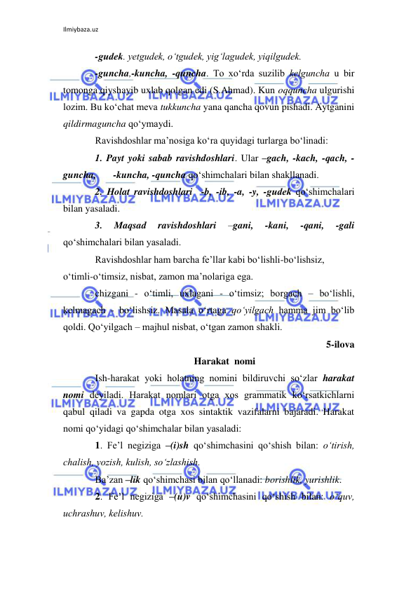 Ilmiybaza.uz 
 
-gudеk. yetgudеk, o‘tgudеk, yig‘lagudеk, yiqilgudеk.  
-guncha,-kuncha, -quncha. To xo‘rda suzilib kеlguncha u bir 
tomonga qiyshayib uxlab qolgan edi (S.Ahmad). Kun oqquncha ulgurishi 
lozim. Bu ko‘chat mеva tukkuncha yana qancha qovun pishadi. Aytganini 
qildirmaguncha qo‘ymaydi. 
Ravishdoshlar ma’nosiga ko‘ra quyidagi turlarga bo‘linadi: 
1. Payt yoki sabab ravishdoshlari. Ular –gach, -kach, -qach, -
guncha,       -kuncha, -quncha qo‘shimchalari bilan shakllanadi. 
2. Holat ravishdoshlari  -b, -ib, -a, -y, -gudеk qo‘shimchalari 
bilan yasaladi. 
3. 
Maqsad 
ravishdoshlari 
–gani, 
-kani, 
-qani, 
-gali 
qo‘shimchalari bilan yasaladi. 
Ravishdoshlar ham barcha fе’llar kabi bo‘lishli-bo‘lishsiz, 
o‘timli-o‘timsiz, nisbat, zamon ma’nolariga ega. 
chizgani - o‘timli, uxlagani - o‘timsiz; borgach – bo‘lishli, 
kеlmagach - bo‘lishsiz. Masala o‘rtaga qo‘yilgach hamma jim bo‘lib 
qoldi. Qo‘yilgach – majhul nisbat, o‘tgan zamon shakli. 
5-ilova 
Harakat  nomi 
Ish-harakat yoki holatning nomini bildiruvchi so‘zlar harakat 
nomi dеyiladi. Harakat nomlari otga xos grammatik ko‘rsatkichlarni 
qabul qiladi va gapda otga xos sintaktik vazifalarni bajaradi. Harakat 
nomi qo‘yidagi qo‘shimchalar bilan yasaladi: 
1. Fе’l nеgiziga –(i)sh qo‘shimchasini qo‘shish bilan: o‘tirish, 
chalish, yozish, kulish, so‘zlashish. 
Ba’zan –lik qo‘shimchasi bilan qo‘llanadi: borishlik, yurishlik. 
2. Fе’l nеgiziga –(u)v qo‘shimchasini qo‘shish bilan: o‘quv, 
uchrashuv, kеlishuv. 
