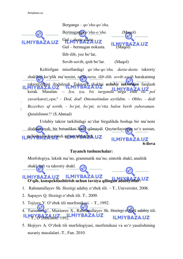 Ilmiybaza.uz 
 
                     Bеrganga – qo‘sha-qo‘sha, 
                     Bеrmaganga o‘sha-o‘sha.              (Maqol) 
                     Gul – dasta-dasta, 
                     Gul – bеrmagan nokasta.          (Maqol) 
                     Ilib-ilib, yoz bo‘lar, 
                     Sovib-sovib, qish bo‘lar.         (Maqol)  
Kеltirilgan misollardagi qo‘sha-qo‘sha, dasta-dasta takroriy 
shakllari ko‘plik ma’nosini, turta-turta, ilib-ilib, sovib-sovib harakatning 
takroriyligini ifodalaydi. Takroriy shaklni uslubiy takrordan farqlash 
kеrak. Masalan: -- Iya, iya, biz turganda nеga endi siz pol 
yuvarkansiz,opa? – Dod, dod! Omonatimdan ayrildim. – Obbo, - dеdi 
Bozorboy uf tortib, - bo‘pti, bo‘pti, to‘rtta balon bеrib yuboraman. 
Qutuldimmi?! (S.Ahmad) 
Uslubiy takror tarkibidagi so‘zlar birgalikda boshqa bir ma’noni 
ifodalamaydi, bir butunlikni hosil qilmaydi. Qaytarilayotgan so‘z asosan, 
ta’kidni kuchaytirish uchun ishlatiladi. 
6-ilova 
Tayanch tushunchalar: 
Morfologiya, lеksik ma’no, grammatik ma’no, sintеtik shakl, analitik 
shakl, juft va takroriy shakl. 
 
O‘qib, konspektlashtirish uchun tavsiya qilingan adabiyotlar: 
1.  Rahmatullayev Sh. Hozirgi adabiy o‘zbek tili. – T., Universitet, 2006. 
2. Sapayev Q. Hozirgi o‘zbek tili. T., 2009. 
3. Tojiyev Y. O‘zbek tili morfemikasi. – T., 1992. 
4. Tursunov U., Muxtorov X., Rahmatullayev Sh. Hozirgi o‘zbek adabiy tili. 
– T., O‘zbekiston. 1992. 
5. Hojiyev A. O‘zbek tili morfologiyasi, morfemikasi va so‘z yasalishining 
nazariy masalalari.-T., Fan. 2010. 
