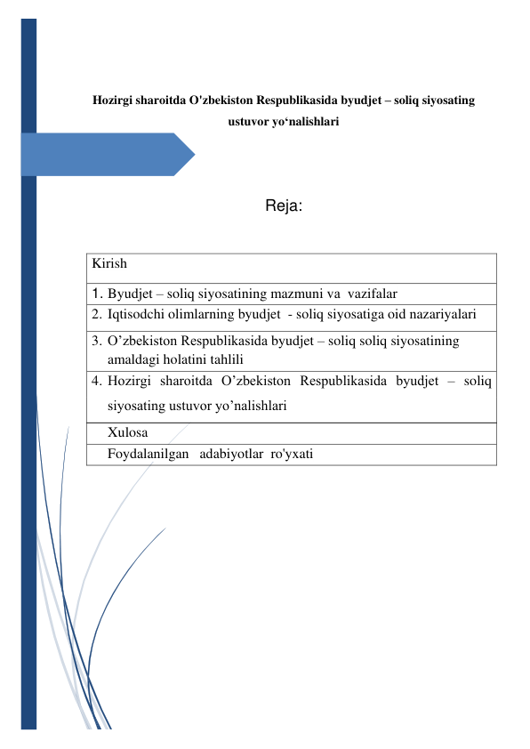  
 
 
Hozirgi sharoitda O'zbekiston Respublikasida byudjet – soliq siyosating 
ustuvor yo‘nalishlari 
 
 
Reja: 
 
Kirish  
1. Byudjet – soliq siyosatining mazmuni vа  vazifalar 
2. Iqtisodchi olimlarning byudjet  - soliq siyosatiga oid nazariyalari 
3. O’zbekiston Respublikasida byudjet – soliq soliq siyosatining  
amaldagi holatini tahlili 
4. Hozirgi sharoitda O’zbekiston Respublikasida byudjet – soliq 
siyosating ustuvor yo’nalishlari 
Xulosa 
Foydalanilgan   adabiyotlar  ro'yxati 
 
 
 
 
 
 
 
 
