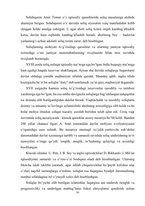  
 
10 
 
Sohibquron Amir Temur o’z iqtisodiy qarashlarida soliq masalasiga alohida 
ahamiyat bergan. Sohibquron o’z davrida soliq siyosatini xalq manfaatidan kelib 
chiqqan holda amalga oshirgan. U agar aholi soliq tizimi orqali kambag’allashib 
ketsa, davlat ham oqibatda kambag’allashib boradi, aholining boy – badavlat 
yashamog’i uchun adolatli soliq tizimi zarur, deb hisoblagan. 
Soliqlarning mohiyati to’g’risidagi qarashlar va ularning jamiyat iqtisodiy 
tizimidagi o’rni jamiyat munosabatlarining rivojlanishi bilan mos ravishda 
rivojlanib bormoqda. 
XVIII asrda soliq nafaqat iqtisodiy ma’noga ega bo’lgan, balki huquqiy ma’noga 
ham egaligi haqida tasavvur shakllangan. Aynan shu davrda soliqlarga fuqarolarni 
davlat oldidagi yuridik majburiyati sifatida qaraldi. Shunday qilib, ingliz tilida 
hozirgacha ba’zi bir soliqlar “duty” deb nomlanadi, ya’ni qarz, majburiyat deganidir. 
XVII asrgacha hamma soliq to’g’risidagi tasavvurlar tasodifiy va tartibsiz  
xarakterga ega bo’lgan, bu esa ushbu davrgacha soliqlarga bag’ishlangan tadqiqotlar 
tor doirada olib borilganligidan dalolat beradi. Vaqtinchalik va tasodifiy soliqlarni 
doimiy va umumiy to’lovlarga aylantirilishi aholining noroziligiga olib keldi va bu 
holat moliya ilmidan soliqni nazariy asoslab berishni talab qilar edi. Uzoq vaqt 
davomida soliq nazariyasida - klassik qarashlar asosiy nazariya bo’lib keldi. Bundan 
200 yillar chamasi ilgari A. Smit tomonidan davlat moliyasi evolyutsiyasini 
o’rganishga asos solindi. Bu nazariya mustaqil xo’jalik yurituvchi sub’ektlar 
daromadidan davlat xazinasiga tartibli va samarali ravishda soliq undirishning to’rt 
tamoyilini o’rtaga qo’ydi: tenglik, aniqlik, to’lashning qulayligi va arzonligi 
hisoblangan.  
Klassik-olimlar  U. Peti, J. B. Sey va ingliz iqtisodchilari D. Rikkardo, J. Mil lar 
iqtisodiyotni samarali va o’zini-o’zi boshqara oladi deb hisoblashgan. Ularning 
fikricha talab taklifni yaratadi, agar ishlab chiqaruvchilar ko’payib ketishsa ular 
o’zlari taqchil tarmoqlarga o’tishini, soliqlar esa faqatgina byudjet daromadining 
manbai sifatidagina rol o’ynaydi xolos deb hisoblashgan.  
Soliqlar bo’yicha olib borilgan izlanishlar faqatgina uni undirish (tenglik va 
progressivlik) va undirilgan mablag’larni fiskal ehtiyojlarni qondirish uchun 
