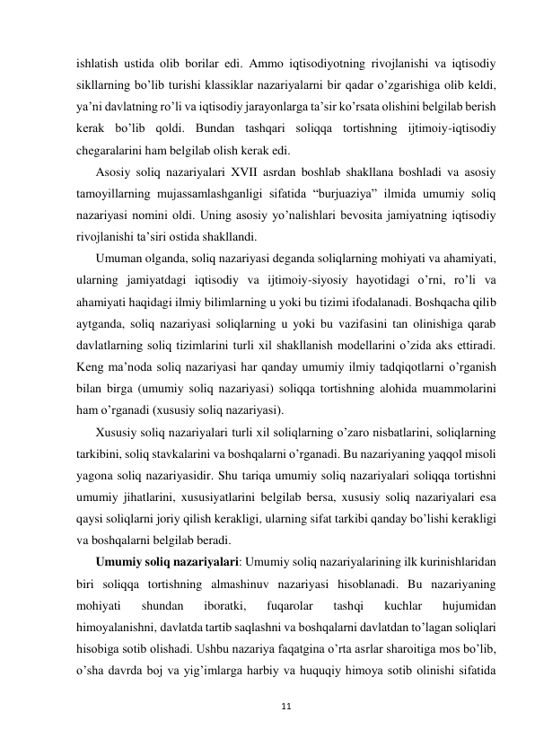  
 
11 
 
ishlatish ustida olib borilar edi. Ammo iqtisodiyotning rivojlanishi va iqtisodiy 
sikllarning bo’lib turishi klassiklar nazariyalarni bir qadar o’zgarishiga olib keldi, 
ya’ni davlatning ro’li va iqtisodiy jarayonlarga ta’sir ko’rsata olishini belgilab berish 
kerak bo’lib qoldi. Bundan tashqari soliqqa tortishning ijtimoiy-iqtisodiy 
chegaralarini ham belgilab olish kerak edi. 
Asosiy soliq nazariyalari XVII asrdan boshlab shakllana boshladi va asosiy 
tamoyillarning mujassamlashganligi sifatida “burjuaziya” ilmida umumiy soliq 
nazariyasi nomini oldi. Uning asosiy yo’nalishlari bevosita jamiyatning iqtisodiy 
rivojlanishi ta’siri ostida shakllandi.  
Umuman olganda, soliq nazariyasi deganda soliqlarning mohiyati va ahamiyati, 
ularning jamiyatdagi iqtisodiy va ijtimoiy-siyosiy hayotidagi o’rni, ro’li va 
ahamiyati haqidagi ilmiy bilimlarning u yoki bu tizimi ifodalanadi. Boshqacha qilib 
aytganda, soliq nazariyasi soliqlarning u yoki bu vazifasini tan olinishiga qarab 
davlatlarning soliq tizimlarini turli xil shakllanish modellarini o’zida aks ettiradi. 
Keng ma’noda soliq nazariyasi har qanday umumiy ilmiy tadqiqotlarni o’rganish 
bilan birga (umumiy soliq nazariyasi) soliqqa tortishning alohida muammolarini 
ham o’rganadi (xususiy soliq nazariyasi).  
Xususiy soliq nazariyalari turli xil soliqlarning o’zaro nisbatlarini, soliqlarning 
tarkibini, soliq stavkalarini va boshqalarni o’rganadi. Bu nazariyaning yaqqol misoli 
yagona soliq nazariyasidir. Shu tariqa umumiy soliq nazariyalari soliqqa tortishni 
umumiy jihatlarini, xususiyatlarini belgilab bersa, xususiy soliq nazariyalari esa 
qaysi soliqlarni joriy qilish kerakligi, ularning sifat tarkibi qanday bo’lishi kerakligi 
va boshqalarni belgilab beradi. 
Umumiy soliq nazariyalari: Umumiy soliq nazariyalarining ilk kurinishlaridan 
biri soliqqa tortishning almashinuv nazariyasi hisoblanadi. Bu nazariyaning 
mohiyati 
shundan 
iboratki, 
fuqarolar 
tashqi 
kuchlar 
hujumidan 
himoyalanishni, davlatda tartib saqlashni va boshqalarni davlatdan to’lagan soliqlari 
hisobiga sotib olishadi. Ushbu nazariya faqatgina o’rta asrlar sharoitiga mos bo’lib, 
o’sha davrda boj va yig’imlarga harbiy va huquqiy himoya sotib olinishi sifatida 
