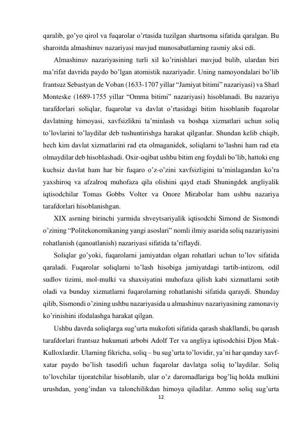  
 
12 
 
qaralib, go’yo qirol va fuqarolar o’rtasida tuzilgan shartnoma sifatida qaralgan. Bu 
sharoitda almashinuv nazariyasi mavjud munosabatlarning rasmiy aksi edi.  
Almashinuv nazariyasining turli xil ko’rinishlari mavjud bulib, ulardan biri 
ma’rifat davrida paydo bo’lgan atomistik nazariyadir. Uning namoyondalari bo’lib 
frantsuz Sebastyan de Voban (1633-1707 yillar “Jamiyat bitimi” nazariyasi) va Sharl 
Monteske (1689-1755 yillar “Omma bitimi” nazariyasi) hisoblanadi. Bu nazariya 
tarafdorlari soliqlar, fuqarolar va davlat o’rtasidagi bitim hisoblanib fuqarolar 
davlatning himoyasi, xavfsizlikni ta’minlash va boshqa xizmatlari uchun soliq 
to’lovlarini to’laydilar deb tushuntirishga harakat qilganlar. Shundan kelib chiqib, 
hech kim davlat xizmatlarini rad eta olmaganidek, soliqlarni to’lashni ham rad eta 
olmaydilar deb hisoblashadi. Oxir-oqibat ushbu bitim eng foydali bo’lib, hattoki eng 
kuchsiz davlat ham har bir fuqaro o’z-o’zini xavfsizligini ta’minlagandan ko’ra 
yaxshiroq va afzalroq muhofaza qila olishini qayd etadi Shuningdek angliyalik 
iqtisodchilar Tomas Gobbs Volter va Onore Mirabolar ham ushbu nazariya 
tarafdorlari hisoblanishgan.  
XIX asrning birinchi yarmida shveytsariyalik iqtisodchi Simond de Sismondi 
o’zining “Politekonomikaning yangi asoslari” nomli ilmiy asarida soliq nazariyasini 
rohatlanish (qanoatlanish) nazariyasi sifatida ta’riflaydi. 
Soliqlar go’yoki, fuqarolarni jamiyatdan olgan rohatlari uchun to’lov sifatida 
qaraladi. Fuqarolar soliqlarni to’lash hisobiga jamiyatdagi tartib-intizom, odil 
sudlov tizimi, mol-mulki va shaxsiyatini muhofaza qilish kabi xizmatlarni sotib 
oladi va bunday xizmatlarni fuqarolarning rohatlanishi sifatida qaraydi. Shunday 
qilib, Sismondi o’zining ushbu nazariyasida u almashinuv nazariyasining zamonaviy 
ko’rinishini ifodalashga harakat qilgan. 
Ushbu davrda soliqlarga sug’urta mukofoti sifatida qarash shakllandi, bu qarash 
tarafdorlari frantsuz hukumati arbobi Adolf Ter va angliya iqtisodchisi Djon Mak-
Kulloxlardir. Ularning fikricha, soliq – bu sug’urta to’lovidir, ya’ni har qanday xavf-
xatar paydo bo’lish tasodifi uchun fuqarolar davlatga soliq to’laydilar. Soliq 
to’lovchilar tijoratchilar hisoblanib, ular o’z daromadlariga bog’liq holda mulkini 
urushdan, yong’indan va talonchilikdan himoya qiladilar. Ammo soliq sug’urta 
