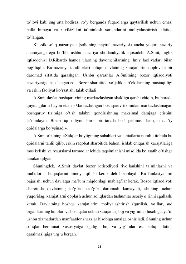  
 
13 
 
to’lovi kabi sug’urta hodisasi ro’y berganda fuqarolarga qaytarilish uchun emas, 
balki himoya va xavfsizlikni ta’minlash xarajatlarini moliyalashtirish sifatida 
to’langan. 
Klassik soliq nazariyasi (soliqning neytral nazariyasi) ancha yuqori nazariy 
ahamiyatga ega bo’lib, ushbu nazariya shotlandiyalik iqtisodchi A.Smit, ingliz 
iqtisodchisi D.Rikardo hamda ularning davomchilarining ilmiy faoliyatlari bilan 
bog’liqdir. Bu nazariya tarafdorlari soliqni davlatning xarajatlarini qoplovchi bir 
daromad sifatida qarashgan. Ushbu qarashlar A.Smitning bozor iqtisodiyoti 
nazariyasiga asoslangan edi. Bozor sharoitida xo’jalik sub’ektlarining mustaqilligi 
va erkin faoliyat ko’rsatishi talab etiladi.  
A.Smit davlat boshqaruvining markazlashgan shakliga qarshi chiqib, bu borada 
quyidagilarni bayon etadi «Markazlashgan boshqaruv tizimidan markazlashmagan 
boshqaruv tizimiga o’tish talabni qondirishning maksimal darajaga etishini 
ta’minlaydi. Bozor iqtisodiyoti biror bir tarzda boshqarilmasa ham, u qat’iy 
qoidalarga bo’ysinadi».  
A.Smit o’zining «Xalqlar boyligining sabablari va tabiatlari» nomli kitobida bu 
qoidalarni tahlil qilib, erkin raqobat sharoitida bahoni ishlab chiqarish xarajatlariga 
mos kelishi va resurslarni tarmoqlar ichida taqsimlanishi misolida ko’rsatib o’tishga 
harakat qilgan.  
Shuningdek, A.Smit davlat bozor iqtisodiyoti rivojlanishini ta’minlashi va 
mulkdorlar huquqlarini himoya qilishi kerak deb hisoblaydi. Bu funktsiyalarni 
bajarishi uchun davlatga ma’lum miqdordagi mablag’lar kerak. Bozor iqtisodiyoti 
sharoitida davlatning to’g’ridan-to’g’ri daromadi kamayadi, shuning uchun 
yuqoridagi xarajatlarni qoplash uchun soliqlardan tushumlar asosiy o’rinni egallashi 
kerak. Davlatning boshqa xarajatlarini moliyalashtirish (qurilish, yo’llar, sud 
organlarining binolari va boshqalar uchun xarajatlar) boj va yig’imlar hisobiga, ya’ni 
ushbu xizmatlardan manfaatdor shaxslar hisobiga amalga oshiriladi. Shuning uchun 
soliqlar beminnat xususiyatga egaligi, boj va yig’imlar esa soliq sifatida 
qaralmasligiga urg’u bergan.  
