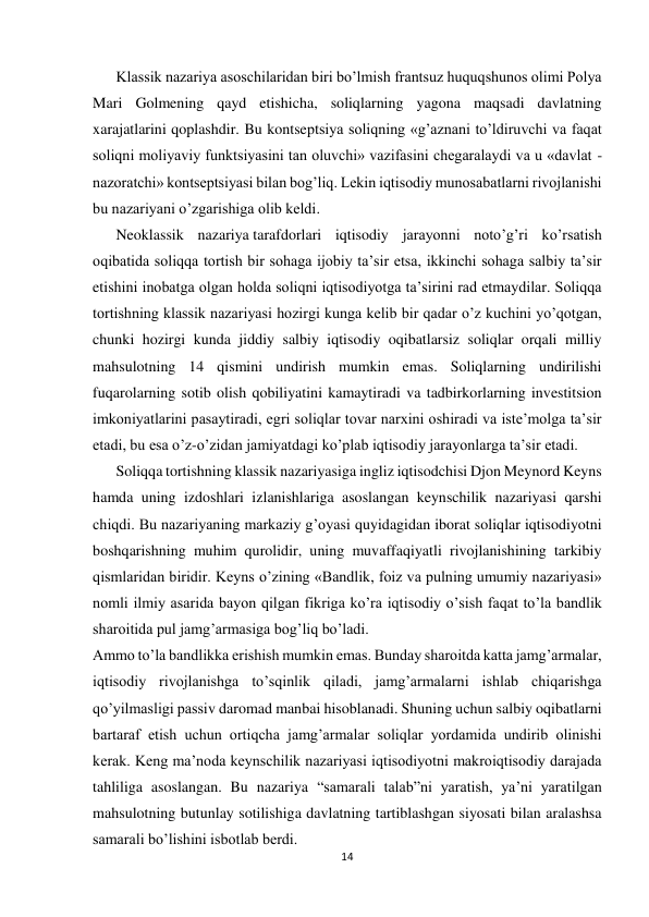  
 
14 
 
Klassik nazariya asoschilaridan biri bo’lmish frantsuz huquqshunos olimi Polya 
Mari Golmening qayd etishicha, soliqlarning yagona maqsadi davlatning 
xarajatlarini qoplashdir. Bu kontseptsiya soliqning «g’aznani to’ldiruvchi va faqat 
soliqni moliyaviy funktsiyasini tan oluvchi» vazifasini chegaralaydi va u «davlat - 
nazoratchi» kontseptsiyasi bilan bog’liq. Lekin iqtisodiy munosabatlarni rivojlanishi 
bu nazariyani o’zgarishiga olib keldi.  
Neoklassik nazariya tarafdorlari iqtisodiy jarayonni noto’g’ri ko’rsatish 
oqibatida soliqqa tortish bir sohaga ijobiy ta’sir etsa, ikkinchi sohaga salbiy ta’sir 
etishini inobatga olgan holda soliqni iqtisodiyotga ta’sirini rad etmaydilar. Soliqqa 
tortishning klassik nazariyasi hozirgi kunga kelib bir qadar o’z kuchini yo’qotgan, 
chunki hozirgi kunda jiddiy salbiy iqtisodiy oqibatlarsiz soliqlar orqali milliy 
mahsulotning 14 qismini undirish mumkin emas. Soliqlarning undirilishi 
fuqarolarning sotib olish qobiliyatini kamaytiradi va tadbirkorlarning investitsion 
imkoniyatlarini pasaytiradi, egri soliqlar tovar narxini oshiradi va iste’molga ta’sir 
etadi, bu esa o’z-o’zidan jamiyatdagi ko’plab iqtisodiy jarayonlarga ta’sir etadi. 
Soliqqa tortishning klassik nazariyasiga ingliz iqtisodchisi Djon Meynord Keyns 
hamda uning izdoshlari izlanishlariga asoslangan keynschilik nazariyasi qarshi 
chiqdi. Bu nazariyaning markaziy g’oyasi quyidagidan iborat soliqlar iqtisodiyotni 
boshqarishning muhim qurolidir, uning muvaffaqiyatli rivojlanishining tarkibiy 
qismlaridan biridir. Keyns o’zining «Bandlik, foiz va pulning umumiy nazariyasi» 
nomli ilmiy asarida bayon qilgan fikriga ko’ra iqtisodiy o’sish faqat to’la bandlik 
sharoitida pul jamg’armasiga bog’liq bo’ladi. 
Ammo to’la bandlikka erishish mumkin emas. Bunday sharoitda katta jamg’armalar, 
iqtisodiy rivojlanishga to’sqinlik qiladi, jamg’armalarni ishlab chiqarishga 
qo’yilmasligi passiv daromad manbai hisoblanadi. Shuning uchun salbiy oqibatlarni 
bartaraf etish uchun ortiqcha jamg’armalar soliqlar yordamida undirib olinishi 
kerak. Keng ma’noda keynschilik nazariyasi iqtisodiyotni makroiqtisodiy darajada 
tahliliga asoslangan. Bu nazariya “samarali talab”ni yaratish, ya’ni yaratilgan 
mahsulotning butunlay sotilishiga davlatning tartiblashgan siyosati bilan aralashsa 
samarali bo’lishini isbotlab berdi. 
