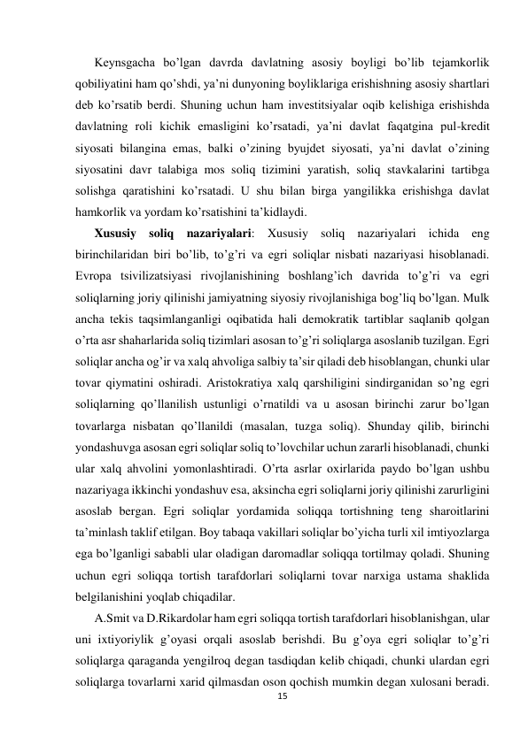  
 
15 
 
Keynsgacha bo’lgan davrda davlatning asosiy boyligi bo’lib tejamkorlik 
qobiliyatini ham qo’shdi, ya’ni dunyoning boyliklariga erishishning asosiy shartlari 
deb ko’rsatib berdi. Shuning uchun ham investitsiyalar oqib kelishiga erishishda 
davlatning roli kichik emasligini ko’rsatadi, ya’ni davlat faqatgina pul-kredit 
siyosati bilangina emas, balki o’zining byujdet siyosati, ya’ni davlat o’zining 
siyosatini davr talabiga mos soliq tizimini yaratish, soliq stavkalarini tartibga 
solishga qaratishini ko’rsatadi. U shu bilan birga yangilikka erishishga davlat 
hamkorlik va yordam ko’rsatishini ta’kidlaydi. 
Xususiy soliq nazariyalari: Xususiy soliq nazariyalari ichida eng 
birinchilaridan biri bo’lib, to’g’ri va egri soliqlar nisbati nazariyasi hisoblanadi. 
Evropa tsivilizatsiyasi rivojlanishining boshlang’ich davrida to’g’ri va egri 
soliqlarning joriy qilinishi jamiyatning siyosiy rivojlanishiga bog’liq bo’lgan. Mulk 
ancha tekis taqsimlanganligi oqibatida hali demokratik tartiblar saqlanib qolgan 
o’rta asr shaharlarida soliq tizimlari asosan to’g’ri soliqlarga asoslanib tuzilgan. Egri 
soliqlar ancha og’ir va xalq ahvoliga salbiy ta’sir qiladi deb hisoblangan, chunki ular 
tovar qiymatini oshiradi. Aristokratiya xalq qarshiligini sindirganidan so’ng egri 
soliqlarning qo’llanilish ustunligi o’rnatildi va u asosan birinchi zarur bo’lgan 
tovarlarga nisbatan qo’llanildi (masalan, tuzga soliq). Shunday qilib, birinchi 
yondashuvga asosan egri soliqlar soliq to’lovchilar uchun zararli hisoblanadi, chunki 
ular xalq ahvolini yomonlashtiradi. O’rta asrlar oxirlarida paydo bo’lgan ushbu 
nazariyaga ikkinchi yondashuv esa, aksincha egri soliqlarni joriy qilinishi zarurligini 
asoslab bergan. Egri soliqlar yordamida soliqqa tortishning teng sharoitlarini 
ta’minlash taklif etilgan. Boy tabaqa vakillari soliqlar bo’yicha turli xil imtiyozlarga 
ega bo’lganligi sababli ular oladigan daromadlar soliqqa tortilmay qoladi. Shuning 
uchun egri soliqqa tortish tarafdorlari soliqlarni tovar narxiga ustama shaklida 
belgilanishini yoqlab chiqadilar.  
A.Smit va D.Rikardolar ham egri soliqqa tortish tarafdorlari hisoblanishgan, ular 
uni ixtiyoriylik g’oyasi orqali asoslab berishdi. Bu g’oya egri soliqlar to’g’ri 
soliqlarga qaraganda yengilroq degan tasdiqdan kelib chiqadi, chunki ulardan egri 
soliqlarga tovarlarni xarid qilmasdan oson qochish mumkin degan xulosani beradi. 
