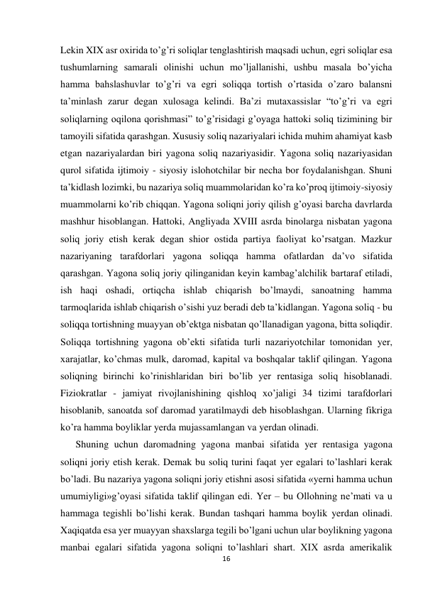  
 
16 
 
Lekin XIX asr oxirida to’g’ri soliqlar tenglashtirish maqsadi uchun, egri soliqlar esa 
tushumlarning samarali olinishi uchun mo’ljallanishi, ushbu masala bo’yicha 
hamma bahslashuvlar to’g’ri va egri soliqqa tortish o’rtasida o’zaro balansni 
ta’minlash zarur degan xulosaga kelindi. Ba’zi mutaxassislar “to’g’ri va egri 
soliqlarning oqilona qorishmasi” to’g’risidagi g’oyaga hattoki soliq tizimining bir 
tamoyili sifatida qarashgan. Xususiy soliq nazariyalari ichida muhim ahamiyat kasb 
etgan nazariyalardan biri yagona soliq nazariyasidir. Yagona soliq nazariyasidan 
qurol sifatida ijtimoiy - siyosiy islohotchilar bir necha bor foydalanishgan. Shuni 
ta’kidlash lozimki, bu nazariya soliq muammolaridan ko’ra ko’proq ijtimoiy-siyosiy 
muammolarni ko’rib chiqqan. Yagona soliqni joriy qilish g’oyasi barcha davrlarda 
mashhur hisoblangan. Hattoki, Angliyada XVIII asrda binolarga nisbatan yagona 
soliq joriy etish kerak degan shior ostida partiya faoliyat ko’rsatgan. Mazkur 
nazariyaning tarafdorlari yagona soliqqa hamma ofatlardan da’vo sifatida 
qarashgan. Yagona soliq joriy qilinganidan keyin kambag’alchilik bartaraf etiladi, 
ish haqi oshadi, ortiqcha ishlab chiqarish bo’lmaydi, sanoatning hamma 
tarmoqlarida ishlab chiqarish o’sishi yuz beradi deb ta’kidlangan. Yagona soliq - bu 
soliqqa tortishning muayyan ob’ektga nisbatan qo’llanadigan yagona, bitta soliqdir. 
Soliqqa tortishning yagona ob’ekti sifatida turli nazariyotchilar tomonidan yer, 
xarajatlar, ko’chmas mulk, daromad, kapital va boshqalar taklif qilingan. Yagona 
soliqning birinchi ko’rinishlaridan biri bo’lib yer rentasiga soliq hisoblanadi. 
Fiziokratlar - jamiyat rivojlanishining qishloq xo’jaligi 34 tizimi tarafdorlari 
hisoblanib, sanoatda sof daromad yaratilmaydi deb hisoblashgan. Ularning fikriga 
ko’ra hamma boyliklar yerda mujassamlangan va yerdan olinadi. 
Shuning uchun daromadning yagona manbai sifatida yer rentasiga yagona 
soliqni joriy etish kerak. Demak bu soliq turini faqat yer egalari to’lashlari kerak 
bo’ladi. Bu nazariya yagona soliqni joriy etishni asosi sifatida «yerni hamma uchun 
umumiyligi»g’oyasi sifatida taklif qilingan edi. Yer – bu Ollohning ne’mati va u 
hammaga tegishli bo’lishi kerak. Bundan tashqari hamma boylik yerdan olinadi. 
Xaqiqatda esa yer muayyan shaxslarga tegili bo’lgani uchun ular boylikning yagona 
manbai egalari sifatida yagona soliqni to’lashlari shart. XIX asrda amerikalik 
