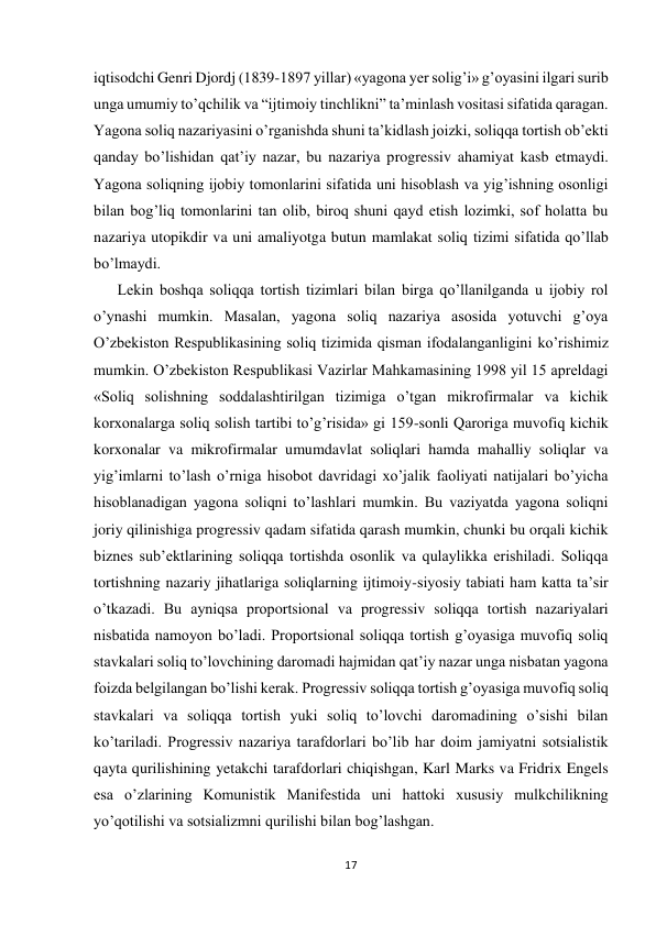  
 
17 
 
iqtisodchi Genri Djordj (1839-1897 yillar) «yagona yer solig’i» g’oyasini ilgari surib 
unga umumiy to’qchilik va “ijtimoiy tinchlikni” ta’minlash vositasi sifatida qaragan. 
Yagona soliq nazariyasini o’rganishda shuni ta’kidlash joizki, soliqqa tortish ob’ekti 
qanday bo’lishidan qat’iy nazar, bu nazariya progressiv ahamiyat kasb etmaydi. 
Yagona soliqning ijobiy tomonlarini sifatida uni hisoblash va yig’ishning osonligi 
bilan bog’liq tomonlarini tan olib, biroq shuni qayd etish lozimki, sof holatta bu 
nazariya utopikdir va uni amaliyotga butun mamlakat soliq tizimi sifatida qo’llab 
bo’lmaydi.  
Lekin boshqa soliqqa tortish tizimlari bilan birga qo’llanilganda u ijobiy rol 
o’ynashi mumkin. Masalan, yagona soliq nazariya asosida yotuvchi g’oya 
O’zbekiston Respublikasining soliq tizimida qisman ifodalanganligini ko’rishimiz 
mumkin. O’zbekiston Respublikasi Vazirlar Mahkamasining 1998 yil 15 apreldagi 
«Soliq solishning soddalashtirilgan tizimiga o’tgan mikrofirmalar va kichik 
korxonalarga soliq solish tartibi to’g’risida» gi 159-sonli Qaroriga muvofiq kichik 
korxonalar va mikrofirmalar umumdavlat soliqlari hamda mahalliy soliqlar va 
yig’imlarni to’lash o’rniga hisobot davridagi xo’jalik faoliyati natijalari bo’yicha 
hisoblanadigan yagona soliqni to’lashlari mumkin. Bu vaziyatda yagona soliqni 
joriy qilinishiga progressiv qadam sifatida qarash mumkin, chunki bu orqali kichik 
biznes sub’ektlarining soliqqa tortishda osonlik va qulaylikka erishiladi. Soliqqa 
tortishning nazariy jihatlariga soliqlarning ijtimoiy-siyosiy tabiati ham katta ta’sir 
o’tkazadi. Bu ayniqsa proportsional va progressiv soliqqa tortish nazariyalari 
nisbatida namoyon bo’ladi. Proportsional soliqqa tortish g’oyasiga muvofiq soliq 
stavkalari soliq to’lovchining daromadi hajmidan qat’iy nazar unga nisbatan yagona 
foizda belgilangan bo’lishi kerak. Progressiv soliqqa tortish g’oyasiga muvofiq soliq 
stavkalari va soliqqa tortish yuki soliq to’lovchi daromadining o’sishi bilan 
ko’tariladi. Progressiv nazariya tarafdorlari bo’lib har doim jamiyatni sotsialistik 
qayta qurilishining yetakchi tarafdorlari chiqishgan, Karl Marks va Fridrix Engels 
esa o’zlarining Komunistik Manifestida uni hattoki xususiy mulkchilikning 
yo’qotilishi va sotsializmni qurilishi bilan bog’lashgan. 
 
