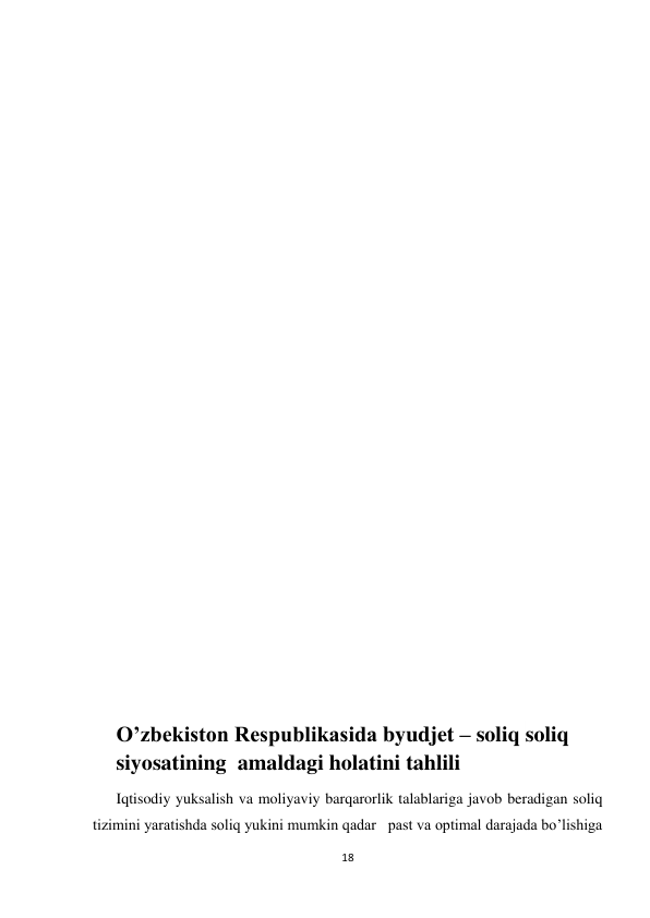  
 
18 
 
 
 
 
 
 
 
 
 
 
 
 
 
 
 
 
 
 
 
 
 
 
O’zbekiston Respublikasida byudjet – soliq soliq 
siyosatining  amaldagi holatini tahlili 
Iqtisodiy yuksalish va moliyaviy barqarorlik talablariga javob beradigan soliq 
tizimini yaratishda soliq yukini mumkin qadar   past va optimal darajada bo’lishiga 
