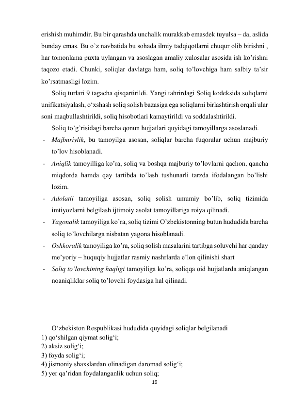  
 
19 
 
erishish muhimdir. Bu bir qarashda unchalik murakkab emasdek tuyulsa – da, aslida 
bunday emas. Bu o’z navbatida bu sohada ilmiy tadqiqotlarni chuqur olib birishni , 
har tomonlama puxta uylangan va asoslagan amaliy xulosalar asosida ish ko’rishni 
taqozo etadi. Chunki, soliqlar davlatga ham, soliq to’lovchiga ham salbiy ta’sir 
ko’rsatmasligi lozim. 
Soliq turlari 9 tagacha qisqartirildi. Yangi tahrirdagi Soliq kodeksida soliqlarni 
unifikatsiyalash, o‘xshash soliq solish bazasiga ega soliqlarni birlashtirish orqali ular 
soni maqbullashtirildi, soliq hisobotlari kamaytirildi va soddalashtirildi. 
Soliq to’g’risidagi barcha qonun hujjatlari quyidagi tamoyillarga asoslanadi. 
- Majburiylik, bu tamoyilga asosan, soliqlar barcha fuqoralar uchun majburiy 
to’lov hisoblanadi. 
- Aniqlik tamoyilliga ko’ra, soliq va boshqa majburiy to’lovlarni qachon, qancha 
miqdorda hamda qay tartibda to’lash tushunarli tarzda ifodalangan bo’lishi 
lozim. 
- Adolatli tamoyiliga asosan, soliq solish umumiy bo’lib, soliq tizimida 
imtiyozlarni belgilash ijtimoiy asolat tamoyillariga roiya qilinadi. 
- Yagonalik tamoyiliga ko’ra, soliq tizimi O’zbekistonning butun hududida barcha 
soliq to’lovchilarga nisbatan yagona hisoblanadi. 
- Oshkoralik tamoyiliga ko’ra, soliq solish masalarini tartibga soluvchi har qanday 
me’yoriy – huquqiy hujjatlar rasmiy nashrlarda e’lon qilinishi shart 
- Soliq to’lovchining haqligi tamoyiliga ko’ra, soliqqa oid hujjatlarda aniqlangan 
noaniqliklar soliq to’lovchi foydasiga hal qilinadi. 
 
 
 
 
O‘zbekiston Respublikasi hududida quyidagi soliqlar belgilanadi 
1) qo‘shilgan qiymat solig‘i; 
2) aksiz solig‘i; 
3) foyda solig‘i; 
4) jismoniy shaxslardan olinadigan daromad solig‘i; 
5) yer qa’ridan foydalanganlik uchun soliq; 
