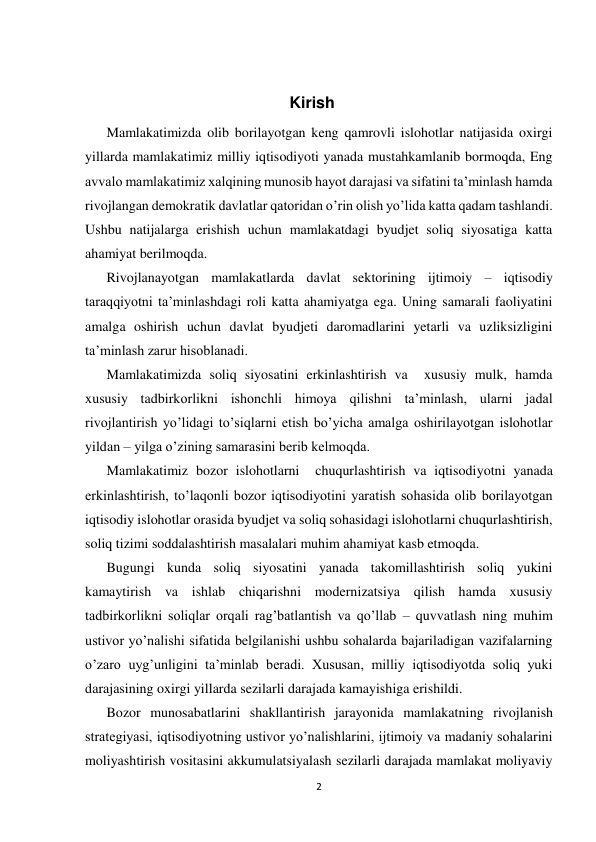  
 
2 
 
                                             
                                              Kirish 
Mamlakatimizda olib borilayotgan keng qamrovli islohotlar natijasida oxirgi 
yillarda mamlakatimiz milliy iqtisodiyoti yanada mustahkamlanib bormoqda, Eng 
avvalo mamlakatimiz xalqining munosib hayot darajasi va sifatini ta’minlash hamda 
rivojlangan demokratik davlatlar qatoridan o’rin olish yo’lida katta qadam tashlandi. 
Ushbu natijalarga erishish uchun mamlakatdagi byudjet soliq siyosatiga katta 
ahamiyat berilmoqda. 
Rivojlanayotgan mamlakatlarda davlat sektorining ijtimoiy – iqtisodiy 
taraqqiyotni ta’minlashdagi roli katta ahamiyatga ega. Uning samarali faoliyatini 
amalga oshirish uchun davlat byudjeti daromadlarini yetarli va uzliksizligini 
ta’minlash zarur hisoblanadi. 
Mamlakatimizda soliq siyosatini erkinlashtirish va  xususiy mulk, hamda  
xususiy tadbirkorlikni ishonchli himoya qilishni ta’minlash, ularni jadal 
rivojlantirish yo’lidagi to’siqlarni etish bo’yicha amalga oshirilayotgan islohotlar 
yildan – yilga o’zining samarasini berib kelmoqda. 
Mamlakatimiz bozor islohotlarni  chuqurlashtirish va iqtisodiyotni yanada 
erkinlashtirish, to’laqonli bozor iqtisodiyotini yaratish sohasida olib borilayotgan 
iqtisodiy islohotlar orasida byudjet va soliq sohasidagi islohotlarni chuqurlashtirish, 
soliq tizimi soddalashtirish masalalari muhim ahamiyat kasb etmoqda. 
Bugungi kunda soliq siyosatini yanada takomillashtirish soliq yukini 
kamaytirish va ishlab chiqarishni modernizatsiya qilish hamda xususiy 
tadbirkorlikni soliqlar orqali rag’batlantish va qo’llab – quvvatlash ning muhim 
ustivor yo’nalishi sifatida belgilanishi ushbu sohalarda bajariladigan vazifalarning 
o’zaro uyg’unligini ta’minlab beradi. Xususan, milliy iqtisodiyotda soliq yuki 
darajasining oxirgi yillarda sezilarli darajada kamayishiga erishildi. 
Bozor munosabatlarini shakllantirish jarayonida mamlakatning rivojlanish 
strategiyasi, iqtisodiyotning ustivor yo’nalishlarini, ijtimoiy va madaniy sohalarini 
moliyashtirish vositasini akkumulatsiyalash sezilarli darajada mamlakat moliyaviy 
