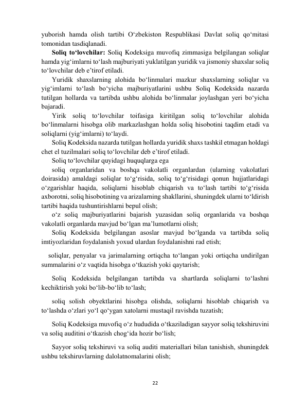  
 
22 
 
yuborish hamda olish tartibi O‘zbekiston Respublikasi Davlat soliq qo‘mitasi 
tomonidan tasdiqlanadi. 
Soliq to‘lovchilar: Soliq Kodeksiga muvofiq zimmasiga belgilangan soliqlar 
hamda yig‘imlarni to‘lash majburiyati yuklatilgan yuridik va jismoniy shaxslar soliq 
to‘lovchilar deb e’tirof etiladi. 
Yuridik shaxslarning alohida bo‘linmalari mazkur shaxslarning soliqlar va 
yig‘imlarni to‘lash bo‘yicha majburiyatlarini ushbu Soliq Kodeksida nazarda 
tutilgan hollarda va tartibda ushbu alohida bo‘linmalar joylashgan yeri bo‘yicha 
bajaradi. 
Yirik soliq to‘lovchilar toifasiga kiritilgan soliq to‘lovchilar alohida 
bo‘linmalarni hisobga olib markazlashgan holda soliq hisobotini taqdim etadi va 
soliqlarni (yig‘imlarni) to‘laydi. 
Soliq Kodeksida nazarda tutilgan hollarda yuridik shaxs tashkil etmagan holdagi 
chet el tuzilmalari soliq to‘lovchilar deb e’tirof etiladi. 
Soliq to‘lovchilar quyidagi huquqlarga ega  
soliq organlaridan va boshqa vakolatli organlardan (ularning vakolatlari 
doirasida) amaldagi soliqlar to‘g‘risida, soliq to‘g‘risidagi qonun hujjatlaridagi 
o‘zgarishlar haqida, soliqlarni hisoblab chiqarish va to‘lash tartibi to‘g‘risida 
axborotni, soliq hisobotining va arizalarning shakllarini, shuningdek ularni to‘ldirish 
tartibi haqida tushuntirishlarni bepul olish;  
o‘z soliq majburiyatlarini bajarish yuzasidan soliq organlarida va boshqa 
vakolatli organlarda mavjud bo‘lgan ma’lumotlarni olish;  
Soliq Kodeksida belgilangan asoslar mavjud bo‘lganda va tartibda soliq 
imtiyozlaridan foydalanish yoxud ulardan foydalanishni rad etish; 
soliqlar, penyalar va jarimalarning ortiqcha to‘langan yoki ortiqcha undirilgan 
summalarini o‘z vaqtida hisobga o‘tkazish yoki qaytarish; 
Soliq Kodeksida belgilangan tartibda va shartlarda soliqlarni to‘lashni 
kechiktirish yoki bo‘lib-bo‘lib to‘lash; 
soliq solish obyektlarini hisobga olishda, soliqlarni hisoblab chiqarish va 
to‘lashda o‘zlari yo‘l qo‘ygan xatolarni mustaqil ravishda tuzatish; 
Soliq Kodeksiga muvofiq o‘z hududida o‘tkaziladigan sayyor soliq tekshiruvini 
va soliq auditini o‘tkazish chog‘ida hozir bo‘lish; 
Sayyor soliq tekshiruvi va soliq auditi materiallari bilan tanishish, shuningdek 
ushbu tekshiruvlarning dalolatnomalarini olish; 
