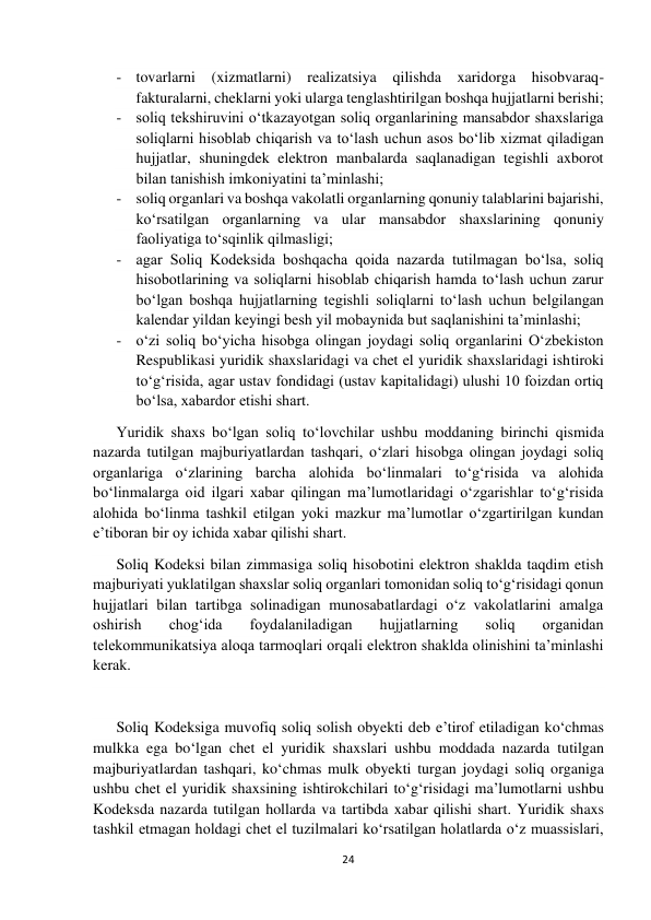  
 
24 
 
- tovarlarni (xizmatlarni) realizatsiya qilishda xaridorga hisobvaraq-
fakturalarni, cheklarni yoki ularga tenglashtirilgan boshqa hujjatlarni berishi; 
- soliq tekshiruvini o‘tkazayotgan soliq organlarining mansabdor shaxslariga 
soliqlarni hisoblab chiqarish va to‘lash uchun asos bo‘lib xizmat qiladigan 
hujjatlar, shuningdek elektron manbalarda saqlanadigan tegishli axborot 
bilan tanishish imkoniyatini ta’minlashi; 
- soliq organlari va boshqa vakolatli organlarning qonuniy talablarini bajarishi, 
ko‘rsatilgan organlarning va ular mansabdor shaxslarining qonuniy 
faoliyatiga to‘sqinlik qilmasligi; 
- agar Soliq Kodeksida boshqacha qoida nazarda tutilmagan bo‘lsa, soliq 
hisobotlarining va soliqlarni hisoblab chiqarish hamda to‘lash uchun zarur 
bo‘lgan boshqa hujjatlarning tegishli soliqlarni to‘lash uchun belgilangan 
kalendar yildan keyingi besh yil mobaynida but saqlanishini ta’minlashi;  
- o‘zi soliq bo‘yicha hisobga olingan joydagi soliq organlarini O‘zbekiston 
Respublikasi yuridik shaxslaridagi va chet el yuridik shaxslaridagi ishtiroki 
to‘g‘risida, agar ustav fondidagi (ustav kapitalidagi) ulushi 10 foizdan ortiq 
bo‘lsa, xabardor etishi shart.  
Yuridik shaxs bo‘lgan soliq to‘lovchilar ushbu moddaning birinchi qismida 
nazarda tutilgan majburiyatlardan tashqari, o‘zlari hisobga olingan joydagi soliq 
organlariga o‘zlarining barcha alohida bo‘linmalari to‘g‘risida va alohida 
bo‘linmalarga oid ilgari xabar qilingan ma’lumotlaridagi o‘zgarishlar to‘g‘risida 
alohida bo‘linma tashkil etilgan yoki mazkur ma’lumotlar o‘zgartirilgan kundan 
e’tiboran bir oy ichida xabar qilishi shart. 
Soliq Kodeksi bilan zimmasiga soliq hisobotini elektron shaklda taqdim etish 
majburiyati yuklatilgan shaxslar soliq organlari tomonidan soliq to‘g‘risidagi qonun 
hujjatlari bilan tartibga solinadigan munosabatlardagi o‘z vakolatlarini amalga 
oshirish 
chog‘ida 
foydalaniladigan 
hujjatlarning 
soliq 
organidan 
telekommunikatsiya aloqa tarmoqlari orqali elektron shaklda olinishini ta’minlashi 
kerak.  
 
Soliq Kodeksiga muvofiq soliq solish obyekti deb e’tirof etiladigan ko‘chmas 
mulkka ega bo‘lgan chet el yuridik shaxslari ushbu moddada nazarda tutilgan 
majburiyatlardan tashqari, ko‘chmas mulk obyekti turgan joydagi soliq organiga 
ushbu chet el yuridik shaxsining ishtirokchilari to‘g‘risidagi ma’lumotlarni ushbu 
Kodeksda nazarda tutilgan hollarda va tartibda xabar qilishi shart. Yuridik shaxs 
tashkil etmagan holdagi chet el tuzilmalari ko‘rsatilgan holatlarda o‘z muassislari, 
