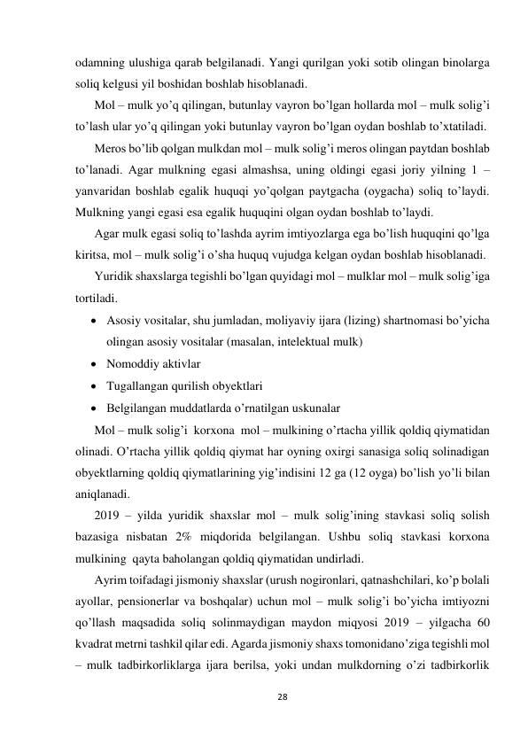  
 
28 
 
odamning ulushiga qarab belgilanadi. Yangi qurilgan yoki sotib olingan binolarga 
soliq kelgusi yil boshidan boshlab hisoblanadi. 
Mol – mulk yo’q qilingan, butunlay vayron bo’lgan hollarda mol – mulk solig’i 
to’lash ular yo’q qilingan yoki butunlay vayron bo’lgan oydan boshlab to’xtatiladi. 
Meros bo’lib qolgan mulkdan mol – mulk solig’i meros olingan paytdan boshlab 
to’lanadi. Agar mulkning egasi almashsa, uning oldingi egasi joriy yilning 1 – 
yanvaridan boshlab egalik huquqi yo’qolgan paytgacha (oygacha) soliq to’laydi. 
Mulkning yangi egasi esa egalik huquqini olgan oydan boshlab to’laydi. 
Agar mulk egasi soliq to’lashda ayrim imtiyozlarga ega bo’lish huquqini qo’lga 
kiritsa, mol – mulk solig’i o’sha huquq vujudga kelgan oydan boshlab hisoblanadi. 
Yuridik shaxslarga tegishli bo’lgan quyidagi mol – mulklar mol – mulk solig’iga 
tortiladi. 
 Asosiy vositalar, shu jumladan, moliyaviy ijara (lizing) shartnomasi bo’yicha 
olingan asosiy vositalar (masalan, intelektual mulk) 
 Nomoddiy aktivlar 
 Tugallangan qurilish obyektlari 
 Belgilangan muddatlarda o’rnatilgan uskunalar 
Mol – mulk solig’i  korxona  mol – mulkining o’rtacha yillik qoldiq qiymatidan 
olinadi. O’rtacha yillik qoldiq qiymat har oyning oxirgi sanasiga soliq solinadigan 
obyektlarning qoldiq qiymatlarining yig’indisini 12 ga (12 oyga) bo’lish yo’li bilan 
aniqlanadi. 
2019 – yilda yuridik shaxslar mol – mulk solig’ining stavkasi soliq solish 
bazasiga nisbatan 2% miqdorida belgilangan. Ushbu soliq stavkasi korxona 
mulkining  qayta baholangan qoldiq qiymatidan undirladi. 
Ayrim toifadagi jismoniy shaxslar (urush nogironlari, qatnashchilari, ko’p bolali 
ayollar, pensionerlar va boshqalar) uchun mol – mulk solig’i bo’yicha imtiyozni 
qo’llash maqsadida soliq solinmaydigan maydon miqyosi 2019 – yilgacha 60 
kvadrat metrni tashkil qilar edi. Agarda jismoniy shaxs tomonidano’ziga tegishli mol 
– mulk tadbirkorliklarga ijara berilsa, yoki undan mulkdorning o’zi tadbirkorlik 
