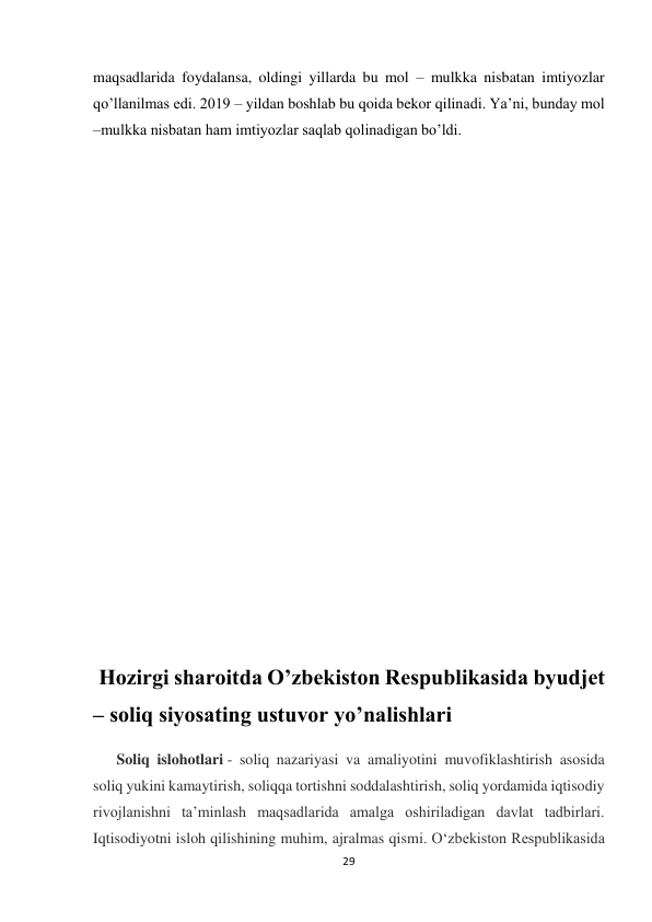  
 
29 
 
maqsadlarida foydalansa, oldingi yillarda bu mol – mulkka nisbatan imtiyozlar 
qo’llanilmas edi. 2019 – yildan boshlab bu qoida bekor qilinadi. Ya’ni, bunday mol 
–mulkka nisbatan ham imtiyozlar saqlab qolinadigan bo’ldi. 
 
 
 
 
 
 
 
 
 
 
 
 
 Hozirgi sharoitda O’zbekiston Respublikasida byudjet 
– soliq siyosating ustuvor yo’nalishlari 
Soliq islohotlari - soliq nazariyasi va amaliyotini muvofiklashtirish asosida 
soliq yukini kamaytirish, soliqqa tortishni soddalashtirish, soliq yordamida iqtisodiy 
rivojlanishni taʼminlash maqsadlarida amalga oshiriladigan davlat tadbirlari. 
Iqtisodiyotni isloh qilishining muhim, ajralmas qismi. Oʻzbekiston Respublikasida 
