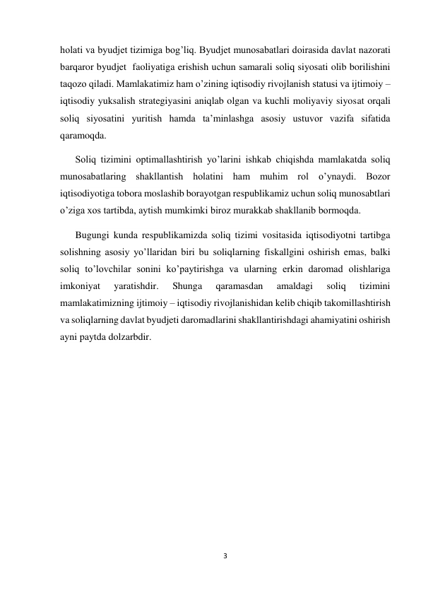  
 
3 
 
holati va byudjet tizimiga bog’liq. Byudjet munosabatlari doirasida davlat nazorati 
barqaror byudjet  faoliyatiga erishish uchun samarali soliq siyosati olib borilishini 
taqozo qiladi. Mamlakatimiz ham o’zining iqtisodiy rivojlanish statusi va ijtimoiy – 
iqtisodiy yuksalish strategiyasini aniqlab olgan va kuchli moliyaviy siyosat orqali 
soliq siyosatini yuritish hamda ta’minlashga asosiy ustuvor vazifa sifatida 
qaramoqda. 
Soliq tizimini optimallashtirish yo’larini ishkab chiqishda mamlakatda soliq 
munosabatlaring shakllantish holatini ham muhim rol o’ynaydi. Bozor 
iqtisodiyotiga tobora moslashib borayotgan respublikamiz uchun soliq munosabtlari 
o’ziga xos tartibda, aytish mumkimki biroz murakkab shakllanib bormoqda. 
Bugungi kunda respublikamizda soliq tizimi vositasida iqtisodiyotni tartibga 
solishning asosiy yo’llaridan biri bu soliqlarning fiskallgini oshirish emas, balki 
soliq to’lovchilar sonini ko’paytirishga va ularning erkin daromad olishlariga 
imkoniyat 
yaratishdir. 
Shunga 
qaramasdan 
amaldagi 
soliq 
tizimini 
mamlakatimizning ijtimoiy – iqtisodiy rivojlanishidan kelib chiqib takomillashtirish 
va soliqlarning davlat byudjeti daromadlarini shakllantirishdagi ahamiyatini oshirish 
ayni paytda dolzarbdir. 
 
 
 
 
 
 
 
 
 
