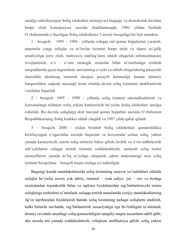  
 
30 
 
amalga oshirilayotgan Soliq islohotlari strategiyasi huquqiy va demokratik davlatni 
barpo etish konsepsiyasi asosida shakllanmoqda. 1991 yildan boshlab 
Oʻzbekistonda oʻtkazilgan Soliq islohotlarini 3 asosiy bosqichga boʻlish mumkin:  
1 - bosqich:   1991 – 1994 - yillarda soliqqa oid qonun hujjatlarini yaratish, 
tamomila yangi soliqlar va toʻlovlar tizimini barpo etish va ularni xoʻjalik 
amaliyotiga joriy etish, moliyaviy mablagʻlarni ishlab chiqarish infratuzilmasini 
rivojlantirish, oʻz - oʻzini strategik resurslar bilan taʼminlashga erishish 
maqsadlarida qayta taqsimlash, narxlarning oʻsishi va ishlab chiqarishning pasayishi 
sharoitida aholining turmush darajasi pasayib ketmasligi hamda ijtimoiy 
barqarorlikni saqlash, mustaqil tizim sifatida davlat soliq xizmatini shakllantirish 
vazifalari bajarildi.  
2 – bosqich: 1995 – 1999 – yillarda soliq tizimini takomillashtirish va 
korxonalarga nisbatan soliq yukini kamaytirish boʻyicha Soliq islohotlari amalga 
oshirildi. Bu davrda soliqlarga doir mavjud qonun hujjatlari asosida Oʻzbekiston 
Respublikasining Soliq kodeksi ishlab chiqildi va 1997 yilda qabul qilindi. 
3 – bosqich: 2000 - yildan boshlab Soliq ishlohotlari qonunchilikka 
kiritilayotgan oʻzgarishlar asosida fuqarolar va korxonalar uchun soliq, yukini 
yanada kamaytirish, ayrim soliq turlarini bekor qilish, kichik va oʻrta tadbirkorlik 
subʼyektlarini soliqqa tortish tizimini soddalashtirish, samarali soliq tizimi 
tamoyillarini yanada toʻliq roʻyobga chiqarish, jahon andozalariga mos soliq 
tizimini bosqichma – bosqich barpo etishga yoʻnaltirilgan. 
Bugungi kunda mamlakatimizda soliq tizimining ustuvor yo’nalishlari sifatida 
soliqlar bo’yicha asosiy yuk tabiiy, mineral – xom ashyo, yer – suv va boshqa 
zaxiralardan tejamkorlik bilan va oqilona foydalanishni rag’batlantiruvchi resurs 
soliqlariga tushishini ta’minlash, soliqqa tortish masalasida xorijiy mamlakatlarning 
ilg’or tajribasidan foydalanish hamda soliq tizimining nafaqat soliqlarni undirish, 
balki birinchi navbatda, rag’batlantirish xususiyatiga ega bo’lishligini ta’minlash, 
doimiy ravishda amaldagi soliq qonunchiligini tanqidiy nuqtai nazardam tahlil qilib, 
shu asosda uni yanada soddalashtirish, soliqlarni unifikatsiya qilish, soliq yukini 
