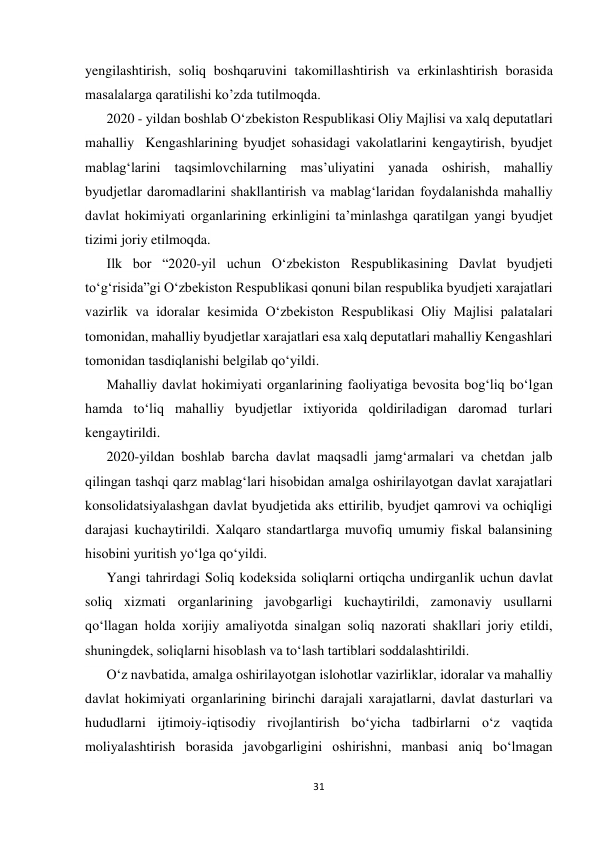  
 
31 
 
yengilashtirish, soliq boshqaruvini takomillashtirish va erkinlashtirish borasida 
masalalarga qaratilishi ko’zda tutilmoqda. 
2020 - yildan boshlab Oʻzbekiston Respublikasi Oliy Majlisi va xalq deputatlari 
mahalliy  Kengashlarining byudjet sohasidagi vakolatlarini kengaytirish, byudjet 
mablagʻlarini taqsimlovchilarning masʼuliyatini yanada oshirish, mahalliy 
byudjetlar daromadlarini shakllantirish va mablagʻlaridan foydalanishda mahalliy 
davlat hokimiyati organlarining erkinligini taʼminlashga qaratilgan yangi byudjet 
tizimi joriy etilmoqda. 
Ilk bor “2020-yil uchun Oʻzbekiston Respublikasining Davlat byudjeti 
toʻgʻrisida”gi Oʻzbekiston Respublikasi qonuni bilan respublika byudjeti xarajatlari 
vazirlik va idoralar kesimida Oʻzbekiston Respublikasi Oliy Majlisi palatalari 
tomonidan, mahalliy byudjetlar xarajatlari esa xalq deputatlari mahalliy Kengashlari 
tomonidan tasdiqlanishi belgilab qoʻyildi. 
Mahalliy davlat hokimiyati organlarining faoliyatiga bevosita bogʻliq boʻlgan 
hamda toʻliq mahalliy byudjetlar ixtiyorida qoldiriladigan daromad turlari 
kengaytirildi. 
2020-yildan boshlab barcha davlat maqsadli jamgʻarmalari va chetdan jalb 
qilingan tashqi qarz mablagʻlari hisobidan amalga oshirilayotgan davlat xarajatlari 
konsolidatsiyalashgan davlat byudjetida aks ettirilib, byudjet qamrovi va ochiqligi 
darajasi kuchaytirildi. Xalqaro standartlarga muvofiq umumiy fiskal balansining 
hisobini yuritish yoʻlga qoʻyildi. 
Yangi tahrirdagi Soliq kodeksida soliqlarni ortiqcha undirganlik uchun davlat 
soliq xizmati organlarining javobgarligi kuchaytirildi, zamonaviy usullarni 
qoʻllagan holda xorijiy amaliyotda sinalgan soliq nazorati shakllari joriy etildi, 
shuningdek, soliqlarni hisoblash va toʻlash tartiblari soddalashtirildi. 
Oʻz navbatida, amalga oshirilayotgan islohotlar vazirliklar, idoralar va mahalliy 
davlat hokimiyati organlarining birinchi darajali xarajatlarni, davlat dasturlari va 
hududlarni ijtimoiy-iqtisodiy rivojlantirish boʻyicha tadbirlarni oʻz vaqtida 
moliyalashtirish borasida javobgarligini oshirishni, manbasi aniq boʻlmagan 
