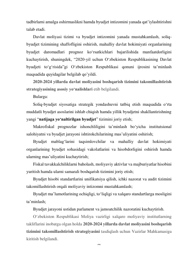  
 
32 
 
tadbirlarni amalga oshirmaslikni hamda byudjet intizomini yanada qatʼiylashtirishni 
talab etadi. 
Davlat moliyasi tizimi va byudjet intizomini yanada mustahkamlash, soliq-
byudjet tizimining shaffofligini oshirish, mahalliy davlat hokimiyati organlarining 
byudjet daromadlari prognoz koʻrsatkichlari bajarilishida manfaatdorligini 
kuchaytirish, shuningdek, “2020-yil uchun Oʻzbekiston Respublikasining Davlat 
byudjeti toʻgʻrisida”gi Oʻzbekiston Respublikasi qonuni ijrosini taʼminlash 
maqsadida quyidagilar belgilab qo’yildi. 
2020-2024 yillarda davlat moliyasini boshqarish tizimini takomillashtirish 
strategiyasining asosiy yoʻnalishlari etib belgilandi. 
Bularga: 
Soliq-byudjet siyosatiga strategik yondashuvni tatbiq etish maqsadida oʻrta 
muddatli byudjet asoslarini ishlab chiqish hamda yillik byudjetni shakllantirishning 
yangi “natijaga yoʻnaltirilgan byudjet” tizimini joriy etish; 
Makrofiskal prognozlar ishonchliligini taʼminlash boʻyicha institutsional 
salohiyatni va byudjet jarayoni ishtirokchilarining masʼuliyatini oshirish; 
Byudjet mablagʻlarini taqsimlovchilar va mahalliy davlat hokimiyati 
organlarining byudjet sohasidagi vakolatlarini va hisobdorligini oshirish hamda 
ularning masʼuliyatini kuchaytirish; 
Fiskal tavakkalchiliklarni baholash, moliyaviy aktivlar va majburiyatlar hisobini 
yuritish hamda ularni samarali boshqarish tizimini joriy etish; 
Byudjet hisobi standartlarini unifikatsiya qilish, ichki nazorat va audit tizimini 
takomillashtirish orqali moliyaviy intizomni mustahkamlash; 
Byudjet maʼlumotlarining ochiqligi, toʻliqligi va xalqaro standartlarga mosligini 
taʼminlash; 
Byudjet jarayoni ustidan parlament va jamoatchilik nazoratini kuchaytirish. 
Oʻzbekiston Respublikasi Moliya vazirligi xalqaro moliyaviy institutlarning 
takliflarini inobatga olgan holda 2020-2024 yillarda davlat moliyasini boshqarish 
tizimini takomillashtirish strategiyasini tasdiqlash uchun Vazirlar Mahkamasiga 
kiritish belgilandi. 
