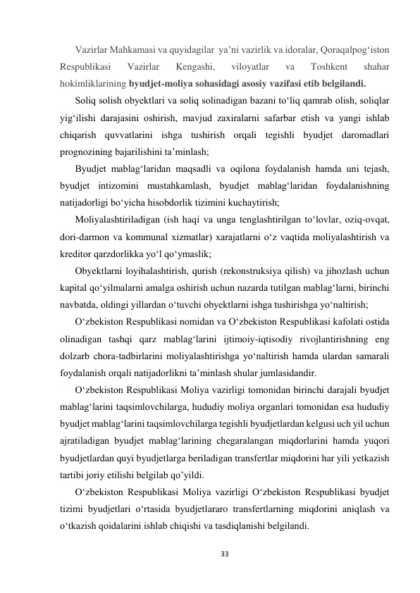  
 
33 
 
Vazirlar Mahkamasi va quyidagilar  ya’ni vazirlik va idoralar, Qoraqalpogʻiston 
Respublikasi 
Vazirlar 
Kengashi, 
viloyatlar 
va 
Toshkent 
shahar 
hokimliklarining byudjet-moliya sohasidagi asosiy vazifasi etib belgilandi. 
Soliq solish obyektlari va soliq solinadigan bazani toʻliq qamrab olish, soliqlar 
yigʻilishi darajasini oshirish, mavjud zaxiralarni safarbar etish va yangi ishlab 
chiqarish quvvatlarini ishga tushirish orqali tegishli byudjet daromadlari 
prognozining bajarilishini taʼminlash; 
Byudjet mablagʻlaridan maqsadli va oqilona foydalanish hamda uni tejash, 
byudjet intizomini mustahkamlash, byudjet mablagʻlaridan foydalanishning 
natijadorligi boʻyicha hisobdorlik tizimini kuchaytirish; 
Moliyalashtiriladigan (ish haqi va unga tenglashtirilgan toʻlovlar, oziq-ovqat, 
dori-darmon va kommunal xizmatlar) xarajatlarni oʻz vaqtida moliyalashtirish va 
kreditor qarzdorlikka yoʻl qoʻymaslik; 
Obyektlarni loyihalashtirish, qurish (rekonstruksiya qilish) va jihozlash uchun 
kapital qoʻyilmalarni amalga oshirish uchun nazarda tutilgan mablagʻlarni, birinchi 
navbatda, oldingi yillardan oʻtuvchi obyektlarni ishga tushirishga yoʻnaltirish; 
Oʻzbekiston Respublikasi nomidan va Oʻzbekiston Respublikasi kafolati ostida 
olinadigan tashqi qarz mablagʻlarini ijtimoiy-iqtisodiy rivojlantirishning eng 
dolzarb chora-tadbirlarini moliyalashtirishga yoʻnaltirish hamda ulardan samarali 
foydalanish orqali natijadorlikni taʼminlash shular jumlasidandir. 
Oʻzbekiston Respublikasi Moliya vazirligi tomonidan birinchi darajali byudjet 
mablagʻlarini taqsimlovchilarga, hududiy moliya organlari tomonidan esa hududiy 
byudjet mablagʻlarini taqsimlovchilarga tegishli byudjetlardan kelgusi uch yil uchun 
ajratiladigan byudjet mablagʻlarining chegaralangan miqdorlarini hamda yuqori 
byudjetlardan quyi byudjetlarga beriladigan transfertlar miqdorini har yili yetkazish 
tartibi joriy etilishi belgilab qo’yildi. 
Oʻzbekiston Respublikasi Moliya vazirligi Oʻzbekiston Respublikasi byudjet 
tizimi byudjetlari oʻrtasida byudjetlararo transfertlarning miqdorini aniqlash va 
oʻtkazish qoidalarini ishlab chiqishi va tasdiqlanishi belgilandi. 
