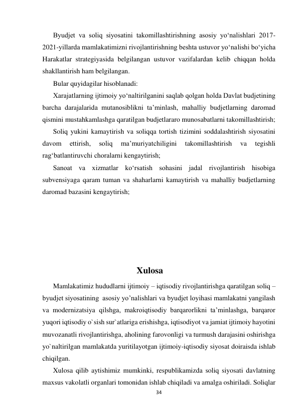  
 
34 
 
Byudjet va soliq siyosatini takomillashtirishning asosiy yo‘nalishlari 2017-
2021-yillarda mamlakatimizni rivojlantirishning beshta ustuvor yo‘nalishi bo‘yicha 
Harakatlar strategiyasida belgilangan ustuvor vazifalardan kelib chiqqan holda 
shakllantirish ham belgilangan. 
Bular quyidagilar hisoblanadi: 
Xarajatlarning ijtimoiy yo‘naltirilganini saqlab qolgan holda Davlat budjetining 
barcha darajalarida mutanosiblikni ta’minlash, mahalliy budjetlarning daromad 
qismini mustahkamlashga qaratilgan budjetlararo munosabatlarni takomillashtirish; 
Soliq yukini kamaytirish va soliqqa tortish tizimini soddalashtirish siyosatini 
davom 
ettirish, 
soliq 
ma’muriyatchiligini 
takomillashtirish 
va 
tegishli 
rag‘batlantiruvchi choralarni kengaytirish; 
Sanoat va xizmatlar ko‘rsatish sohasini jadal rivojlantirish hisobiga 
subvensiyaga qaram tuman va shaharlarni kamaytirish va mahalliy budjetlarning 
daromad bazasini kengaytirish; 
 
 
 
 
                                                      Xulosa 
Mamlakatimiz hududlarni ijtimoiy – iqtisodiy rivojlantirishga qaratilgan soliq – 
byudjet siyosatining  asosiy yo’nalishlari va byudjet loyihasi mamlakatni yangilash 
va modernizatsiya qilshga, makroiqtisodiy barqarorlikni ta’minlashga, barqaror 
yuqori iqtisodiy o`sish sur`atlariga erishishga, iqtisodiyot va jamiat ijtimoiy hayotini 
muvozanatli rivojlantirishga, aholining farovonligi va turmush darajasini oshirishga 
yo`naltirilgan mamlakatda yuritilayotgan ijtimoiy-iqtisodiy siyosat doiraisda ishlab 
chiqilgan. 
Xulosa qilib aytishimiz mumkinki, respublikamizda soliq siyosati davlatning 
maxsus vakolatli organlari tomonidan ishlab chiqiladi va amalga oshiriladi. Soliqlar 
