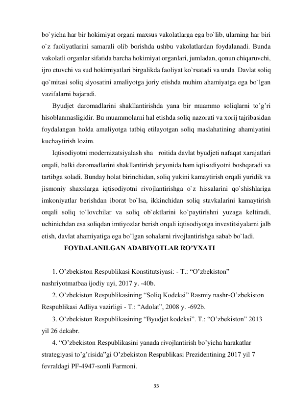  
 
35 
 
bo`yicha har bir hokimiyat organi maxsus vakolatlarga ega bo`lib, ularning har biri 
o`z faoliyatlarini samarali olib borishda ushbu vakolatlardan foydalanadi. Bunda 
vakolatli organlar sifatida barcha hokimiyat organlari, jumladan, qonun chiqaruvchi, 
ijro etuvchi va sud hokimiyatlari birgalikda faoliyat ko`rsatadi va unda  Davlat soliq 
qo`mitasi soliq siyosatini amaliyotga joriy etishda muhim ahamiyatga ega bo`lgan 
vazifalarni bajaradi. 
Byudjet daromadlarini shakllantirishda yana bir muammo soliqlarni to’g’ri 
hisoblanmasligidir. Bu muammolarni hal etishda soliq nazorati va xorij tajribasidan 
foydalangan holda amaliyotga tatbiq etilayotgan soliq maslahatining ahamiyatini 
kuchaytirish lozim.  
Iqtisodiyotni modernizatsiyalash sha   roitida davlat byudjeti nafaqat xarajatlari 
orqali, balki daromadlarini shakllantirish jaryonida ham iqtisodiyotni boshqaradi va 
tartibga soladi. Bunday holat birinchidan, soliq yukini kamaytirish orqali yuridik va 
jismoniy shaxslarga iqtisodiyotni rivojlantirishga o`z hissalarini qo`shishlariga 
imkoniyatlar berishdan iborat bo`lsa, ikkinchidan soliq stavkalarini kamaytirish 
orqali soliq to`lovchilar va soliq ob`ektlarini ko`paytirishni yuzaga keltiradi, 
uchinichdan esa soliqdan imtiyozlar berish orqali iqtisodiyotga investitsiyalarni jalb 
etish, davlat ahamiyatiga ega bo`lgan sohalarni rivojlantirishga sabab bo`ladi. 
       FOYDALANILGAN ADABIYOTLAR RO’YXATI 
 
1. O’zbekiston Respublikasi Konstitutsiyasi: - T.: “O’zbekiston” 
nashriyotmatbaa ijodiy uyi, 2017 y. -40b.  
2. O’zbekiston Respublikasining “Soliq Kodeksi” Rasmiy nashr-O’zbekiston 
Respublikasi Adliya vazirligi - T.: “Adolat”, 2008 y. -692b.  
3. O’zbekiston Respublikasining “Byudjet kodeksi”. T.: “O’zbekiston” 2013 
yil 26 dekabr.  
4. “O’zbekiston Respublikasini yanada rivojlantirish bo’yicha harakatlar 
strategiyasi to’g’risida”gi O’zbekiston Respublikasi Prezidentining 2017 yil 7 
fevraldagi PF-4947-sonli Farmoni.  
