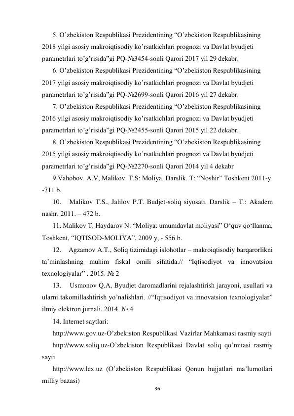  
 
36 
 
5. O’zbekiston Respublikasi Prezidentining “O’zbekiston Respublikasining 
2018 yilgi asosiy makroiqtisodiy ko’rsatkichlari prognozi va Davlat byudjeti 
parametrlari to’g’risida”gi PQ-№3454-sonli Qarori 2017 yil 29 dekabr.  
6. O’zbekiston Respublikasi Prezidentining “O’zbekiston Respublikasining 
2017 yilgi asosiy makroiqtisodiy ko’rsatkichlari prognozi va Davlat byudjeti 
parametrlari to’g’risida”gi PQ-№2699-sonli Qarori 2016 yil 27 dekabr.  
7. O’zbekiston Respublikasi Prezidentining “O’zbekiston Respublikasining 
2016 yilgi asosiy makroiqtisodiy ko’rsatkichlari prognozi va Davlat byudjeti 
parametrlari to’g’risida”gi PQ-№2455-sonli Qarori 2015 yil 22 dekabr.  
8. O’zbekiston Respublikasi Prezidentining “O’zbekiston Respublikasining 
2015 yilgi asosiy makroiqtisodiy ko’rsatkichlari prognozi va Davlat byudjeti 
parametrlari to’g’risida”gi PQ-№2270-sonli Qarori 2014 yil 4 dekabr 
9.Vahobov. A.V, Malikov. T.S: Moliya. Darslik. T: “Noshir” Toshkent 2011-y. 
-711 b.  
10.   Malikov T.S., Jalilov P.T. Budjet-soliq siyosati. Darslik – T.: Akadem 
nashr, 2011. – 472 b.  
11. Malikov T. Haydarov N. “Moliya: umumdavlat moliyasi” O‘quv qo‘llanma, 
Toshkent, “IQTISOD-MOLIYA”, 2009 y, - 556 b. 
12.    Agzamov A.T., Soliq tizimidagi islohotlar – makroiqtisodiy barqarorlikni 
ta’minlashning muhim fiskal omili sifatida.// “Iqtisodiyot va innovatsion 
texnologiyalar” . 2015. № 2  
13.    Usmonov Q.A, Byudjet daromadlarini rejalashtirish jarayoni, usullari va 
ularni takomillashtirish yo’nalishlari. //“Iqtisodiyot va innovatsion texnologiyalar” 
ilmiy elektron jurnali. 2014. № 4  
14. Internet saytlari:  
http://www.gov.uz-O’zbekiston Respublikasi Vazirlar Mahkamasi rasmiy sayti  
http://www.soliq.uz-O’zbekiston Respublikasi Davlat soliq qo’mitasi rasmiy 
sayti  
http://www.lex.uz (O’zbekiston Respublikasi Qonun hujjatlari ma’lumotlari 
milliy bazasi)  
