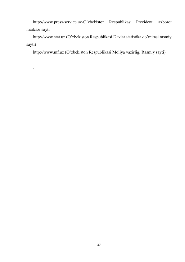  
 
37 
 
http://www.press-service.uz-O’zbekiston 
Respublikasi Prezidenti axborot 
markazi sayti  
http://www.stat.uz (O’zbekiston Respublikasi Davlat statistika qo’mitasi rasmiy 
sayti)  
http://www.mf.uz (O’zbekiston Respublikasi Moliya vazirligi Rasmiy sayti) 
 
. 
 
   
  
