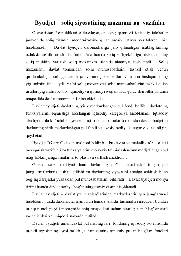  
 
4 
 
        Byudjet – soliq siyosatining mazmuni ва  vazifalar 
O’zbekiston Respublikasi o’tkazilayotgan keng qamrovli iqtisodiy islohatlar 
jarayonida soliq tizimini modernizatsiya qilish asosiy ustivor vazifalardan biri 
hisoblanadi  . Davlat byudjeti daromadlariga jalb qilinadigan mablag’larning 
uzluksiz tushib turushini ta’minlashda hamda soliq su’byektlariga nisbatan qulay 
soliq muhitini yaratish soliq mexanizmi alohida ahamiyat kasb etadi  . Soliq 
mexanizmi davlat tomonidan soliq munosabatlarini tashkil etish uchun  
qo’llaniladigan soliqqa tortish jarayonining elementlari va ularni boshqarishning 
yig’indisini ifodalaydi. Ya’ni soliq mexanizmi soliq munosabatlarini tashkil qilish 
usullari yig’indisi bo’lib , iqtisodiy va ijtimoiy rivojlanishda qulay sharoitlar yaratish 
maqsadida davlat tomonidan ishlab chiqiladi.  
Davlat byudjeti davlatning yirik markazlashgan pul fondi bo’lib , davlatning 
funksiyalarini bajarishga asoslangan iqtisodiy kategoriya hisoblanadi. Iqtisodiy 
abadiyotlarda ko’pchilik   yetakchi iqtisodchi – olimlar tomonidan davlat budjetini 
davlatning yirik markazlashgan pul fondi va asosiy moliya kategoriyasi ekanligini 
qayd etadi. 
Byudjet “G’azna” degan ma’noni bildirib  , bu davlat va mahalliy o’z – o’zini 
boshqarish vazifalari va funksiyalarini moiyaviy ta’minlash uchun mo’ljallangan pul 
mag’lablari jamga’rmalarini to’plash va sarflash shaklidir  . 
G’azna so’zi mohiyati ham davlatning qo’lida markazlashtirilgan pul 
jamg’armalarining tashkil etilishi va davlatning siyosatini amalga oshirish bilan 
bog’liq xarajatlar yuzasidan pul munosabatlarini bildiradi  . Davlat byudjeti moliya 
tizimi hamda davlat moliya bog’inining asosiy qismi hisoblanadi  . 
Davlat byudjeti – davlat pul mablag’larining markazlashtirilgan jamg’armasi  
hisoblanib , unda daromadlar manbalari hamda  ularda  tushumlari miqdori , bundan 
tashqari moliya yili mobaynida aniq maqsadlari uchun ajratilgan mablag’lar sarfi  
yo’nalishlari va  miqdori  nazarda  tutiladi. 
Davlar byudjeti umumdavlat pul mablag’lari  fondining iqtisodiy ko’rinishida 
tashkil topishining asosi bo’lib , u jamiyatning umumiy pul mablag’lari fondlari 
