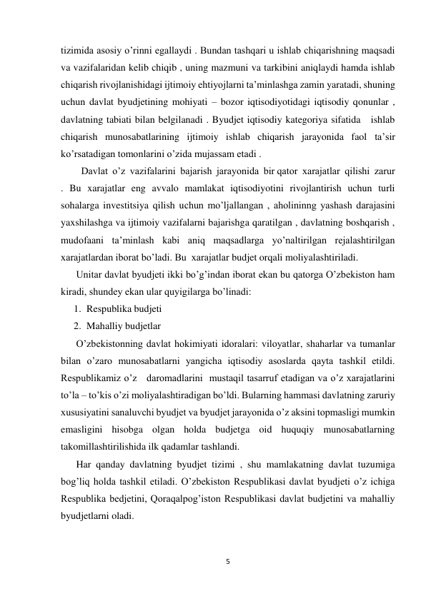  
 
5 
 
tizimida asosiy o’rinni egallaydi . Bundan tashqari u ishlab chiqarishning maqsadi 
va vazifalaridan kelib chiqib , uning mazmuni va tarkibini aniqlaydi hamda ishlab 
chiqarish rivojlanishidagi ijtimoiy ehtiyojlarni ta’minlashga zamin yaratadi, shuning 
uchun davlat byudjetining mohiyati – bozor iqtisodiyotidagi iqtisodiy qonunlar , 
davlatning tabiati bilan belgilanadi . Byudjet iqtisodiy kategoriya sifatida   ishlab  
chiqarish munosabatlarining ijtimoiy ishlab chiqarish jarayonida faol ta’sir 
ko’rsatadigan tomonlarini o’zida mujassam etadi . 
  Davlat  o’z  vazifalarini  bajarish  jarayonida  bir qator  xarajatlar  qilishi  zarur 
. Bu xarajatlar eng avvalo mamlakat iqtisodiyotini rivojlantirish uchun turli 
sohalarga investitsiya qilish uchun mo’ljallangan , aholininng yashash darajasini 
yaxshilashga va ijtimoiy vazifalarni bajarishga qaratilgan , davlatning boshqarish , 
mudofaani ta’minlash kabi aniq maqsadlarga yo’naltirilgan rejalashtirilgan 
xarajatlardan iborat bo’ladi. Bu  xarajatlar budjet orqali moliyalashtiriladi. 
Unitar davlat byudjeti ikki bo’g’indan iborat ekan bu qatorga O’zbekiston ham 
kiradi, shundey ekan ular quyigilarga bo’linadi: 
1. Respublika budjeti  
2. Mahalliy budjetlar  
O’zbekistonning davlat hokimiyati idoralari: viloyatlar, shaharlar va tumanlar 
bilan o’zaro munosabatlarni yangicha iqtisodiy asoslarda qayta tashkil etildi. 
Respublikamiz o’z   daromadlarini  mustaqil tasarruf etadigan va o’z xarajatlarini 
to’la – to’kis o’zi moliyalashtiradigan bo’ldi. Bularning hammasi davlatning zaruriy 
xususiyatini sanaluvchi byudjet va byudjet jarayonida o’z aksini topmasligi mumkin 
emasligini hisobga olgan holda budjetga oid huquqiy munosabatlarning 
takomillashtirilishida ilk qadamlar tashlandi. 
Har qanday davlatning byudjet tizimi , shu mamlakatning davlat tuzumiga 
bog’liq holda tashkil etiladi. O’zbekiston Respublikasi davlat byudjeti o’z ichiga 
Respublika bedjetini, Qoraqalpog’iston Respublikasi davlat budjetini va mahalliy 
byudjetlarni oladi. 
 
