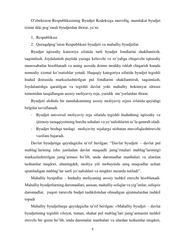  
 
6 
 
O’zbekiston Respublikasining Byudjet Kodeksiga muvofiq, mamlakat byudjet 
tizimi ikki pog’onali byudjetdan iborat, ya’ni: 
1. Respublikasi 
2. Qoraqalpog’iston Respublikasi byudjeti va mahalliy byudjetlar. 
Byudjet iqtisodiy kateoriya sifatida turli byudjet fondlarini shakllantirsh, 
taqsimlash, foydalanish paytida yuzaga keluvchi va ro’yabga chiquvchi iqtisodiy 
munosabatlar hisoblanadi va uning asosida doimo moddiy ishlab chiqarish hamda 
nomodiy xizmat ko’rsatishlar yotadi. Huquqiy kategoriya sifatida byudjet tegishli 
hudud doirasida markazlashtirilgan pul fondlarini shakllantirish, taqsimlash, 
foydalanishga qaratilgan va tegishli davlat yoki mahalliy hokimiyat idorasi 
tomonidan tasqidlangan asosiy moliyaviy reja, yuridik  me’yorlardan iborat. 
Byudjeti alohida bir mamlakatninng asosiy moliyaviy rejasi sifatida quyidagi 
belgilar tavsiflanadi. 
- Byudjet universal moliyaviy reja sifatida tegishli hududning iqtisodiy va 
ijtimoiy taraqqiyotining barcha sohalari va yo’nalishlarini to’la qamrab oladi. 
- Byudjet boshqa turdagi  moliyavity rejalarga nisbatan muvofiqlashtiruvchi 
vazifani bajaradi. 
Davlat byudjetiga quyidagicha ta’rif berilgan: “Davlat byudjeti – davlat pul 
mablag’larining (shu jumladan davlat maqsadli jamg’rmalari mablag’larining) 
markazlashtirilgan jamg’armasi bo’lib, unda daromadlar manbalari va ulardan 
tushumlar miqdori, shuningdek, moliya yili mobaynida aniq maqsadlar uchun 
ajratiladigan mablag’lar sarfi yo’nalishlari va miqdori nazarda tutiladi”. 
Mahalliy byujedlar – hududiy moliyaning asosiy tashkil etuvchi hisoblanadi. 
Mahalliy byudjetlarning daromadlari, asosan, mahalliy soliqlar va yig’imlar, soliqsiz 
daromadlar,  yuqori turuvchi budjet tashkilotidan olinadigan ajratmalardan tashkil 
topadi 
Mahalliy byudjetlarga quyidagicha ta’rif berilgan: «Mahalliy byudjet – davlat 
byudjetining tegishli viloyat, tuman, shahar pul mablag’lari jamg’armasini tashkil 
etuvchi bir qismi bo’lib, unda daromalar manbalari va ulardan tushumlar miqdori, 
