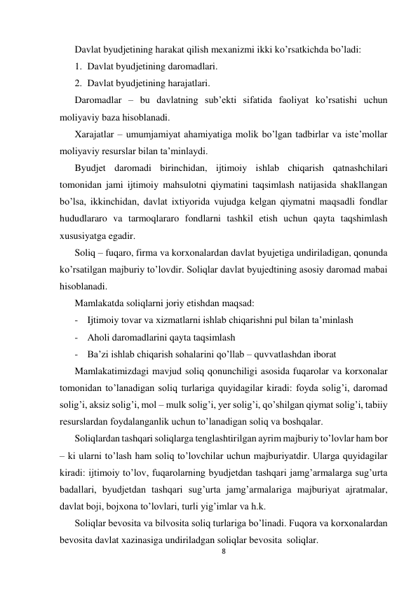  
 
8 
 
Davlat byudjetining harakat qilish mexanizmi ikki ko’rsatkichda bo’ladi: 
1. Davlat byudjetining daromadlari. 
2. Davlat byudjetining harajatlari. 
Daromadlar – bu davlatning sub’ekti sifatida faoliyat ko’rsatishi uchun 
moliyaviy baza hisoblanadi.  
Xarajatlar – umumjamiyat ahamiyatiga molik bo’lgan tadbirlar va iste’mollar 
moliyaviy resurslar bilan ta’minlaydi. 
Byudjet daromadi birinchidan, ijtimoiy ishlab chiqarish qatnashchilari 
tomonidan jami ijtimoiy mahsulotni qiymatini taqsimlash natijasida shakllangan 
bo’lsa, ikkinchidan, davlat ixtiyorida vujudga kelgan qiymatni maqsadli fondlar 
hududlararo va tarmoqlararo fondlarni tashkil etish uchun qayta taqshimlash 
xususiyatga egadir. 
Soliq – fuqaro, firma va korxonalardan davlat byujetiga undiriladigan, qonunda 
ko’rsatilgan majburiy to’lovdir. Soliqlar davlat byujedtining asosiy daromad mabai 
hisoblanadi. 
Mamlakatda soliqlarni joriy etishdan maqsad: 
- Ijtimoiy tovar va xizmatlarni ishlab chiqarishni pul bilan ta’minlash 
- Aholi daromadlarini qayta taqsimlash 
- Ba’zi ishlab chiqarish sohalarini qo’llab – quvvatlashdan iborat 
Mamlakatimizdagi mavjud soliq qonunchiligi asosida fuqarolar va korxonalar 
tomonidan to’lanadigan soliq turlariga quyidagilar kiradi: foyda solig’i, daromad 
solig’i, aksiz solig’i, mol – mulk solig’i, yer solig’i, qo’shilgan qiymat solig’i, tabiiy 
resurslardan foydalanganlik uchun to’lanadigan soliq va boshqalar. 
Soliqlardan tashqari soliqlarga tenglashtirilgan ayrim majburiy to’lovlar ham bor 
– ki ularni to’lash ham soliq to’lovchilar uchun majburiyatdir. Ularga quyidagilar 
kiradi: ijtimoiy to’lov, fuqarolarning byudjetdan tashqari jamg’armalarga sug’urta 
badallari, byudjetdan tashqari sug’urta jamg’armalariga majburiyat ajratmalar, 
davlat boji, bojxona to’lovlari, turli yig’imlar va h.k. 
Soliqlar bevosita va bilvosita soliq turlariga bo’linadi. Fuqora va korxonalardan 
bevosita davlat xazinasiga undiriladgan soliqlar bevosita  soliqlar. 
