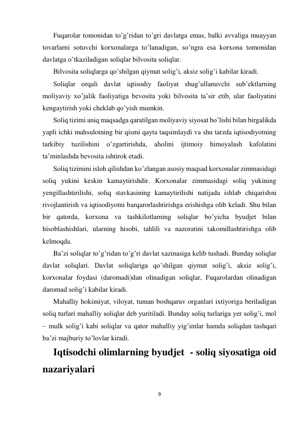  
 
9 
 
Fuqarolar tomonidan to’g’ridan to’gri davlatga emas, balki avvaliga muayyan 
tovarlarni sotuvchi korxonalarga to’lanadigan, so’ngra esa korxona tomonidan 
davlatga o’tkaziladigan soliqlar bilvosita soliqlar. 
Bilvosita soliqlarga qo’shilgan qiymat solig’i, aksiz solig’i kabilar kiradi. 
Soliqlar orqali davlat iqtisodiy faoliyat shug’ullanuvchi sub’ektlarning 
moliyaviy xo’jalik faoliyatiga bevosita yoki bilvosita ta’sir etib, ular faoliyatini 
kengaytirish yoki cheklab qo’yish mumkin. 
Soliq tizimi aniq maqsadga qaratilgan moliyaviy siyosat bo’lishi bilan birgalikda 
yapli ichki mahsulotning bir qismi qayta taqsimlaydi va shu tarzda iqtisodiyotning 
tarkibiy tuzilishini o’zgartirishda, aholini ijtimoiy himoyalash kafolatini 
ta’minlashda bevosita ishtirok etadi. 
Soliq tizimini isloh qilishdan ko’zlangan asosiy maqsad korxonalar zimmasidagi 
soliq yukini keskin kamaytirishdir. Korxonalar zimmasidagi soliq yukining 
yengillashtirilishi, soliq stavkasining kamaytirilishi natijada ishlab chiqarishni 
rivojlantirish va iqtisodiyotni barqarorlashtirishga erishishga olib keladi. Shu bilan 
bir qatorda, korxona va tashkilotlarning soliqlar bo’yicha byudjet bilan 
hisoblashishlari, ularning hisobi, tahlili va nazoratini takomillashtirishga olib 
kelmoqda. 
Ba’zi soliqlar to’g’ridan to’g’ri davlat xazinasiga kelib tushadi. Bunday soliqlar 
davlat soliqlari. Davlat soliqlariga qo’shilgan qiymat solig’i, aksiz solig’i, 
korxonalar foydasi (daromadi)dan olinadigan soliqlar, Fuqarolardan olinadigan 
daromad solig’i kabilar kiradi. 
Mahalliy hokimiyat, viloyat, tuman boshqaruv organlari ixtiyoriga beriladigan 
soliq turlari mahalliy soliqlar deb yuritiladi. Bunday soliq turlariga yer solig’i, mol 
– mulk solig’i kabi soliqlar va qator mahalliy yig’imlar hamda soliqdan tashqari 
ba’zi majburiy to’lovlar kiradi.  
Iqtisodchi olimlarning byudjet  - soliq siyosatiga oid 
nazariyalari 
