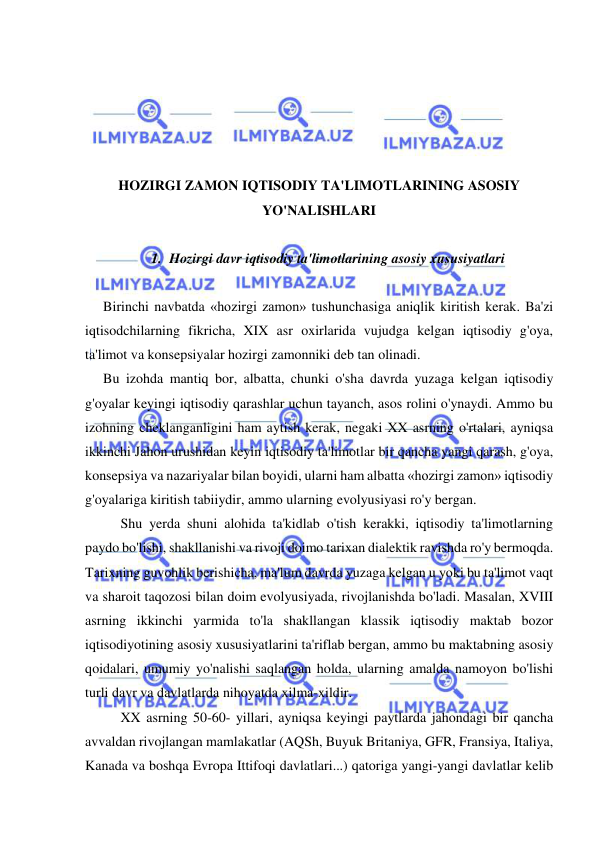  
 
 
 
 
 
 
HOZIRGI ZAMON IQTISODIY TA'LIMOTLARINING ASOSIY 
YO'NALISHLARI 
 
1. Hozirgi davr iqtisodiy ta'limotlarining asosiy xususiyatlari 
 
Birinchi navbatda «hozirgi zamon» tushunchasiga aniqlik kiritish kerak. Ba'zi 
iqtisodchilarning fikricha, XIX asr oxirlarida vujudga kelgan iqtisodiy g'oya, 
ta'limot va konsepsiyalar hozirgi zamonniki deb tan olinadi.  
Bu izohda mantiq bor, albatta, chunki o'sha davrda yuzaga kelgan iqtisodiy 
g'oyalar keyingi iqtisodiy qarashlar uchun tayanch, asos rolini o'ynaydi. Ammo bu 
izohning cheklanganligini ham aytish kerak, negaki XX asrning o'rtalari, ayniqsa 
ikkinchi Jahon urushidan keyin iqtisodiy ta'limotlar bir qancha yangi qarash, g'oya, 
konsepsiya va nazariyalar bilan boyidi, ularni ham albatta «hozirgi zamon» iqtisodiy 
g'oyalariga kiritish tabiiydir, ammo ularning evolyusiyasi ro'y bergan. 
  
Shu yerda shuni alohida ta'kidlab o'tish kerakki, iqtisodiy ta'limotlarning 
paydo bo'lishi, shakllanishi va rivoji doimo tarixan dialektik ravishda ro'y bermoqda. 
Tarixning guvohlik berishicha, ma'lum davrda yuzaga kelgan u yoki bu ta'limot vaqt 
va sharoit taqozosi bilan doim evolyusiyada, rivojlanishda bo'ladi. Masalan, XVIII 
asrning ikkinchi yarmida to'la shakllangan klassik iqtisodiy maktab bozor 
iqtisodiyotining asosiy xususiyatlarini ta'riflab bergan, ammo bu maktabning asosiy 
qoidalari, umumiy yo'nalishi saqlangan holda, ularning amalda namoyon bo'lishi 
turli davr va davlatlarda nihoyatda xilma-xildir.  
XX asrning 50-60- yillari, ayniqsa keyingi paytlarda jahondagi bir qancha 
avvaldan rivojlangan mamlakatlar (AQSh, Buyuk Britaniya, GFR, Fransiya, Italiya, 
Kanada va boshqa Evropa Ittifoqi davlatlari...) qatoriga yangi-yangi davlatlar kelib 
