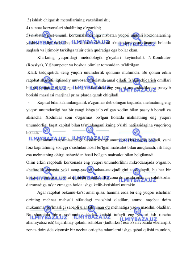  
 
 3) ishlab chiqarish metodlarining yaxshilanishi;  
4) sanoat korxonalari shaklining o'zgarishi;  
5) nisbatan past unumli korxonalar o'rniga nisbatan yuqori unumli korxonalarning 
yashovchanligi va boshqalar. Xatto har bir omil o'zicha jamiyatni dinamik holatda 
saqlash va ijtimoiy tarkibga ta'sir etish qudratiga ega bo'lar ekan.  
Klarkning yuqoridagi metodologik g'oyalari keyinchalik N.Kondratev 
(Rossiya), Y.Shumpeter va boshqa olimlar tomonidan to'ldirilgan. 
 Klark tadqiqotida «eng yuqori unumdorlik qonuni» muhimdir. Bu qonun erkin 
raqobat sharoiti, iqtisodiy muvozanat holatida amal qiladi. Ishlab chiqarish omillari 
bir xil samaradorlikka ega bo'lgan sharoitda eng yuqori unumdorlikning pasayib 
borishi masalasi marjinal prinsiplarda qarab chiqiladi.  
Kapital bilan ta'minlanganlik o'zgarmas deb olingan taqdirda, mehnatinng eng 
yuqori unumdorligi har bir yangi ishga jalb etilgan xodim bilan pasayib boradi va 
aksincha. Xodimlar soni o'zgarmas bo'lgan holatda mahnatning eng yuqori 
unumdorligi faqat kapital bilan ta'minlanganlikning o'sishi natijasidagina yuqoriroq 
bo'ladi.  
Qimmatni taqsimlashdagi hissalar oxirgi unumdorlikka bog'liq bo'ladi, ya'ni 
foiz kapitalining so'nggi o'sishidan hosil bo'lgan mahsulot bilan aniqlanadi, ish haqi 
esa mehnatning ohirgi oshuvidan hosil bo'lgan mahsulot bilan belgilanadi.  
Olim erkin raqobatli korxonada eng yuqori unumdorlikni mikrodarajada o'rganib, 
«befarqlik zonasi» yoki «eng yuqori soha» mavjudligini tasdiqlaydi, bu har bir 
korxona doirasida nazorat qilinishi mumkin. Bu zona doirasida odamlar sohibkorlar 
daromadiga ta'sir etmagan holda ishga kelib-ketishlari mumkin.  
Agar raqobat bekamu-ko'st amal qilsa, hamma erda bu eng yuqori ishchilar 
o'zining mehnat mahsuli sifatidagi maoshini oladilar, ammo raqobat doim 
mukammal bo'lmasligi sababli ular tahminan o'z mehnatiga yaqin maoshni oladilar. 
Bu sharoitda biror xodimning ishdan ketishi tufayli eng yuqori ish (uncha 
ahamiyatsiz ish) bajarilmay qoladi, sohibkor (tadbirkor) esa o'z navbatida «befarqlik 
zona» doirasida ziyonsiz bir nechta ortiqcha odamlarni ishga qabul qilishi mumkin, 
