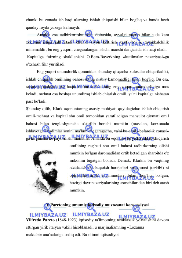  
 
chunki bu zonada ish haqi ularning ishlab chiqarishi bilan bog'liq va bunda hech 
qanday foyda yuzaga kelmaydi.  
Amalda esa tadbirkor shu zona doirasida, avvalgi maosh bilan juda kam 
xodimni ishga jalb etadi, chunki ziyon keltirish xavfi bo'lib, tavakkalchilik 
minemaldir, bu eng yuqori, chegaralangan ishchi maoshi darajasida ish haqi oladi. 
 Kapitalga foizning shakllanishi O.Bem-Baverkning «kutilmalar nazariyasi»ga 
o'xshash fikr yuritiladi.  
Eng yuqori unumdorlik qonunidan shunday qisqacha xulosalar chiqariladiki, 
ishlab chiqarish omilining bahosi uning nisbiy kamomadligi bilan bog'liq. Bu esa, 
xususan, «adolatli ish haqi» doimo mehnatning eng yuqori unumdorligiga mos 
keladi, mehnat esa boshqa unumliroq ishlab chiarish omili, ya'ni kapitalga nisbatan 
past bo'ladi.  
Shunday qilib, Klark «qonuni»ning asosiy mohiyati quyidagicha: ishlab chiqarish 
omili-mehnat va kapital shu omil tomonidan yaratiladigan mahsulot qiymati omil 
bahosi bilan tenglashguncha o'stirilib borishi mumkin (masalan, korxonada 
ishlayotgan xodimlar sonini ma'lum chegaragacha, ya'ni bu omil «befarqlik zonasi» 
ga kirguncha ko'paytirilishi mumkin). Amalda bu «qonun» bo'yicha ishlab chiqarish 
omilining rag'bati shu omil bahosi tadbirkorning olishi 
mumkin bo'lgan daromadidan ortib ketadigan sharoitda o'z 
imkonini tugatgan bo'ladi. Demak, Klarkni bir vaqtning 
o'zida ishlab chiqarish harajatlari strukturasi (tarkibi) ni 
optimallashtirish muammolari bilan bog'liq bo'lgan, 
hozirgi davr nazariyalarining asoschilaridan biri deb atash 
mumkin.  
 
V.Paretoning umumiy iqtisodiy muvozanat konsepsiyasi 
 
Vilfredo Pareto (1848-1923) iqtisodiy ta'limotning neoklassik yo'nalishini davom 
ettirgan yirik italyan vakili hisoblanadi, u marjinalizmning «Lozanna  
maktabi» ana'nalariga sodiq edi. Bu olimni iqtisodiyot  
