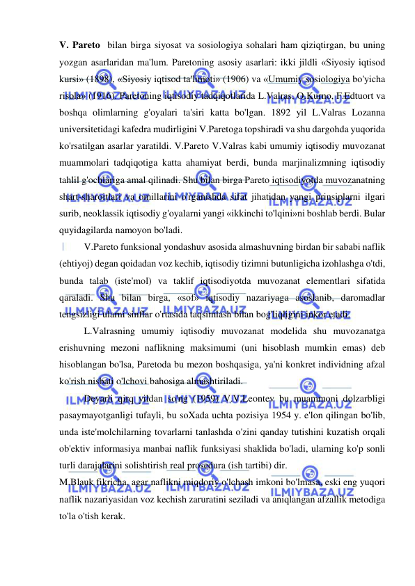  
 
V. Pareto  bilan birga siyosat va sosiologiya sohalari ham qiziqtirgan, bu uning 
yozgan asarlaridan ma'lum. Paretoning asosiy asarlari: ikki jildli «Siyosiy iqtisod 
kursi» (1898), «Siyosiy iqtisod ta'limoti» (1906) va «Umumiy sosiologiya bo'yicha 
risola» (1916). Paretoning iqtisodiy tadqiqotlarida L.Valras, O.Kurno, F.Edtuort va 
boshqa olimlarning g'oyalari ta'siri katta bo'lgan. 1892 yil L.Valras Lozanna 
universitetidagi kafedra mudirligini V.Paretoga topshiradi va shu dargohda yuqorida 
ko'rsatilgan asarlar yaratildi. V.Pareto V.Valras kabi umumiy iqtisodiy muvozanat 
muammolari tadqiqotiga katta ahamiyat berdi, bunda marjinalizmning iqtisodiy 
tahlil g'ochlariga amal qilinadi. Shu bilan birga Pareto iqtisodiyotda muvozanatning 
shart-sharoitlari va omillarini o'rganishda sifat jihatidan yangi prinsiplarni ilgari 
surib, neoklassik iqtisodiy g'oyalarni yangi «ikkinchi to'lqini»ni boshlab berdi. Bular 
quyidagilarda namoyon bo'ladi.  
V.Pareto funksional yondashuv asosida almashuvning birdan bir sababi naflik 
(ehtiyoj) degan qoidadan voz kechib, iqtisodiy tizimni butunligicha izohlashga o'tdi, 
bunda talab (iste'mol) va taklif iqtisodiyotda muvozanat elementlari sifatida 
qaraladi. Shu bilan birga, «sof» iqtisodiy nazariyaga asoslanib, daromadlar 
tengsizligi ularni sinflar o'rtasida taqsimlash bilan bog'liqligini inkor etadi.  
L.Valrasning umumiy iqtisodiy muvozanat modelida shu muvozanatga 
erishuvning mezoni naflikning maksimumi (uni hisoblash mumkin emas) deb 
hisoblangan bo'lsa, Paretoda bu mezon boshqasiga, ya'ni konkret individning afzal 
ko'rish nisbati o'lchovi bahosiga almashtiriladi.  
Deyarli qirq yildan so'ng (1959) V.V.Leontev bu muammoni dolzarbligi 
pasaymayotganligi tufayli, bu soXada uchta pozisiya 1954 y. e'lon qilingan bo'lib, 
unda iste'molchilarning tovarlarni tanlashda o'zini qanday tutishini kuzatish orqali 
ob'ektiv informasiya manbai naflik funksiyasi shaklida bo'ladi, ularning ko'p sonli 
turli darajalarini solishtirish real prosedura (ish tartibi) dir.  
M.Blauk fikricha, agar naflikni miqdoriy o'lchash imkoni bo'lmasa, eski eng yuqori 
naflik nazariyasidan voz kechish zaruratini seziladi va aniqlangan afzallik metodiga 
to'la o'tish kerak.  
