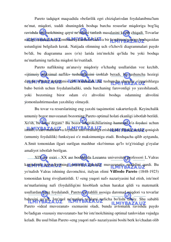  
 
Pareto tadqiqot maqsadida «befarilik egri chiziqlari»dan foydalanibma'lum 
ne'mat, miqdori, xuddi shuningdek boshqa barcha resusrlar miqdoriga bog'liq 
ravishda iste'molchining qaysi ne'matini tanlash masalasini ko'rib chiqadi. Tovarlar 
nafligi summasi turli kombinasiyalarda bo'ladi va bir kombinasiyaning boshqasidan 
ustunligini belgilash kerak. Natijada olimning uch o'lchovli diagrammalari paydo 
bo'ldi, bu diagramma asos (o'n) larida iste'molchi qo'lida bu yoki boshqa 
ne'matlarning turlicha miqdori ko'rsatiladi.  
Pareto naflikning an'anaviy miqdoriy o'lchashg usullaridan voz kechib, 
«ijtimoiy maksimal naflik» tushunchasini izohlab beradi, bu tushuncha hozirgi 
davrda «Pareto optimumi» deb nomlanadi. Bu tushuncha shunday o'zgarishlarga 
baho berish uchun foydalaniladiki, unda barchaning farovonligi yo yaxshilanadi, 
yoki 
bozorning 
biror 
odam 
o'z 
ahvolini 
boshqa 
odamning 
ahvolini 
yomonlashtirmasdan yaxshilay olmaydi.  
Bu tovar va resurslarining eng yaxshi taqsimotini xakarterlaydi. Keyinchalik 
umumiy bozor muvozanati bozorning Pareto optimal holati ekanligi isbotlab berildi. 
Xo'sh, bu nima degani? Bu bozor ishtirokchilarining hammasi o'z foydasi uchun 
intilib, o'zaro manfaat va foydalar muvozanatiga erishishidir. Bunda sumlar qoniqish 
(umumiy foydalilik) funksiyasi o'z maksimumiga etadi. Boshqacha qilib aytganda, 
A.Smit tomonidan ilgari surilgan mashhur «ko'rinmas qo'l» to'g'risidagi g'oyalar 
amaliyot isbotlab berilgan.  
XIX asr oxiri - XX asr boshlarida Lozanna universiteti professori L.Valras 
kapitalistik iqtisodiyotning «umumiy iqtisodiy muvozanati» modelini qurdi. Bu 
yo'nalish Valras ishining davomchisi, italyan olimi Vilfredo Pareto (1848-1923) 
tomonidan keng rivojlantirildi. U «eng yuqori naf» nazariyasini hal etish, iste'mol 
ne'matlarining nafi (foydaliligi)ni hisoblash uchun harakat qildi va matematik 
usullardan keng foydalandi. Pareto o'z tahlili asosiga daromad miqdori va tovarlar 
bahosini qo'ydi. Iste'mol ne'matlari to'plami turlicha bo'lishi tabiiy. Shu sababli 
Pareto «ideal muvozanat» sxemasini oladi, bunda avtomatik ravishda paydo 
bo'ladigan «xususiy muvozanat» har bir iste'molchining optimal tanlovidan vujudga 
keladi. Bu usul bilan Pareto «eng yuqori naf» nazariyasini boshi berk ko'chadan olib 
