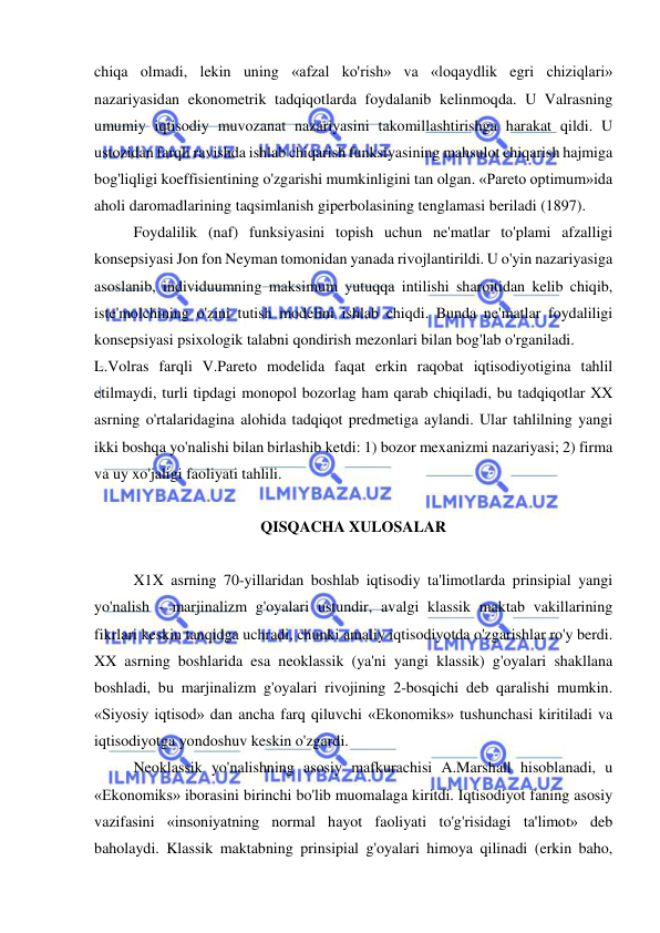  
 
chiqa olmadi, lekin uning «afzal ko'rish» va «loqaydlik egri chiziqlari» 
nazariyasidan ekonometrik tadqiqotlarda foydalanib kelinmoqda. U Valrasning 
umumiy iqtisodiy muvozanat nazariyasini takomillashtirishga harakat qildi. U 
ustozidan farqli ravishda ishlab chiqarish funksiyasining mahsulot chiqarish hajmiga 
bog'liqligi koeffisientining o'zgarishi mumkinligini tan olgan. «Pareto optimum»ida 
aholi daromadlarining taqsimlanish giperbolasining tenglamasi beriladi (1897).  
Foydalilik (naf) funksiyasini topish uchun ne'matlar to'plami afzalligi 
konsepsiyasi Jon fon Neyman tomonidan yanada rivojlantirildi. U o'yin nazariyasiga 
asoslanib, individuumning maksimum yutuqqa intilishi sharoitidan kelib chiqib, 
iste'molchining o'zini tutish modelini ishlab chiqdi. Bunda ne'matlar foydaliligi 
konsepsiyasi psixologik talabni qondirish mezonlari bilan bog'lab o'rganiladi.  
L.Volras farqli V.Pareto modelida faqat erkin raqobat iqtisodiyotigina tahlil 
etilmaydi, turli tipdagi monopol bozorlag ham qarab chiqiladi, bu tadqiqotlar XX 
asrning o'rtalaridagina alohida tadqiqot predmetiga aylandi. Ular tahlilning yangi 
ikki boshqa yo'nalishi bilan birlashib ketdi: 1) bozor mexanizmi nazariyasi; 2) firma 
va uy xo'jaligi faoliyati tahlili.  
 
QISQACHA XULOSALAR 
 
X1X asrning 70-yillaridan boshlab iqtisodiy ta'limotlarda prinsipial yangi 
yo'nalish - marjinalizm g'oyalari ustundir, avalgi klassik maktab vakillarining 
fikrlari keskin tanqidga uchradi, chunki amaliy iqtisodiyotda o'zgarishlar ro'y berdi. 
XX asrning boshlarida esa neoklassik (ya'ni yangi klassik) g'oyalari shakllana 
boshladi, bu marjinalizm g'oyalari rivojining 2-bosqichi deb qaralishi mumkin. 
«Siyosiy iqtisod» dan ancha farq qiluvchi «Ekonomiks» tushunchasi kiritiladi va 
iqtisodiyotga yondoshuv keskin o'zgardi.  
Neoklassik yo'nalishning asosiy mafkurachisi A.Marshall hisoblanadi, u 
«Ekonomiks» iborasini birinchi bo'lib muomalaga kiritdi. Iqtisodiyot faning asosiy 
vazifasini «insoniyatning normal hayot faoliyati to'g'risidagi ta'limot» deb 
baholaydi. Klassik maktabning prinsipial g'oyalari himoya qilinadi (erkin baho, 
